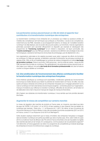 108
Les partenaires sociaux peuvent jouer un rôle de relais et apporter leur
contribution à la transformation numérique des entreprises
La transformation numérique d’une entreprise est un processus qui s’étale sur plusieurs années, et
mobilise des compétences tant techniques que juridiques ou financières. L’accès à ces compétences,
notamment pour les PME, nécessite un accompagnement externe. Un réseau de conseillers transition
numérique est déjà déployé, avec le soutien des pouvoirs publics, sur le territoire, mais les organisations
patronales pourraient venir seconder efficacement ce dispositif, par exemple en développant des
programmes de mentoring numérique et en mettant à disposition, de façon ponctuelle, des
coachs numériques pour les PME (par exemple : assistance à la définition de la stratégie et des choix
technologiques, assistance technique lors de la phase de prototypage, puis de déploiement, etc.).
Les organisations patronales et de salariés pourraient aussi aider à appuyer les efforts de formation
au numérique. En Italie par exemple, la fédération patronale Confindustria, les principaux syndicats de
salariés (CGIL, CISL et UIL) et FederManager (un syndicat de cadres et dirigeants) ont institué des fonds
de formation continue. Grâce à ces fonds, 3 800 personnes – dont la moitié de cadres – issues de 360
PME devraient être formées au numérique. Plus généralement, les partenaires sociaux peuvent jouer un
rôle majeur pour réallouer une partie des fonds de la formation professionnelle vers des formations
courtes ou longues dédiées au numérique.
5.2. Une amélioration de l’environnement des affaires contribuerait à faciliter
la transformation numérique des entreprises françaises
Si les initiatives spécifiques au numérique sont essentielles, l’amélioration générale de l’environnement
économique se révèle décisive pour libérer le potentiel de transformation en France. En effet, trois des
quatre principaux obstacles rencontrés par les entreprises françaises pour s’engager pleinement sur la
voie du numérique ont trait à des facteurs économiques exogènes : contraintes pesant sur l’organisation,
manque d’incitations pour effectuer la transition numérique, difficultés de recrutement, de formation et
de réallocation de la main-d’œuvre et manque de marges de manœuvre financières.
Afin d’aplanir ces obstacles à la transformation numérique, il nous semble que trois priorités devraient
être fixées.
Augmenter le niveau de compétition sur certains marchés
Le niveau de régulation des marchés de produits en France reste, en moyenne, plus élevé que dans
les pays de l’OCDE (1,43 contre 1,41 en 2013), et bien supérieur à celui observé chez les leaders du
numérique (par exemple : Etats-Unis, 1,1, et Royaume-Uni, 1,0987
). De même, le taux d’ouverture de
l’économie demeure en France inférieur à celui des principales économies européennes (28 % en 2013
en France, contre 31 % au Royaume-Uni et 49 % en Allemagne88
).
Cette situation explique notamment que le niveau d’incitation des entreprises françaises à s’engager
dans la transition numérique soit parfois plus faible que dans d’autres pays. Ainsi, selon Cette et Lopez
(2012), la moitié de l’écart de diffusion des TIC entre la France et les Etats-Unis est imputable à la rigidité
des marchés des biens et de l’emploi. En conséquence, comme plusieurs de nos précédents rapports89
l’ont démontré, la France gagnerait à se doter d’un programme de compétitivité qui inciterait davantage
les entreprises à innover et à renforcer leurs usages du numérique.
87	 Indicateurs de l’OCDE.
88	 Valeur 2012.
89	 Par exemple : McKinsey Global Institute, What happened to the new economy?, 2002.
 