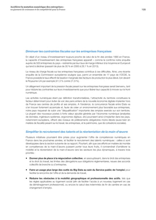 109
Accélérer la mutation numérique des entreprises :
un gisement de croissance et de compétitivité pour la France 
Diminuer les contraintes fiscales sur les entreprises françaises
En dépit d’un niveau d’investissement toujours proche de celui de la fin des années 1990 en France,
la capacité d’investissement des entreprises françaises apparaît – comme le confirme notre enquête
auprès de 500 entreprises du pays – restreinte par leur taux de marge inférieur à la moyenne en Europe et
qui tend à décliner (passant de plus de 30 % en 2000 à 28,1 % en 2013).
Le niveau de charge fiscale sur les entreprises françaises contribue à ces difficultés. Ainsi, une récente
enquête de la Commission européenne souligne que, parmi un ensemble de 17 pays de l’OCDE, la
France possède le taux effectif de taxation marginale des facteurs de production le plus élevé, loin devant
le Royaume-Uni par exemple (41,3 % contre 21,9 %).
Un allègement important de la pression fiscale pesant sur les entreprises françaises serait bienvenu, tant
pour réduire les contraintes sur leurs investissements que pour libérer leur capacité à innover sur le front
numérique.
Les activités numériques étant par définition transfrontalières, l’attractivité du territoire constituera le
facteur déterminant pour éviter de voir des pans entiers de la nouvelle économie digitale implanter hors
de France ses centres de profits et ses emplois. A l’évidence, la concurrence fiscale entre Etats va
s’en trouver fortement accentuée et, faute de créer un environnement plus favorable aux entreprises,
notre pays risquerait de subir une déqualification importante des emplois exercés sur son territoire.
La plupart des nouveaux postes à forte valeur ajoutée générés par l’économie numérique (analystes
de données, ingénieurs systèmes, ergonomes digitaux, etc) pourraient ainsi s’implanter dans les pays,
notamment européens, offrant des niveaux de prélèvements obligatoires moins élevés (aussi bien en
matière de fiscalité pesant sur le travail, les entreprises, et le patrimoine, que de cotisations sociales).
Simplifier le recrutement des talents et la réorientation de la main-d'œuvre
Plusieurs initiatives pourraient être prises pour augmenter l’offre de compétences numériques en
France dans les prochaines années, et faciliter le recrutement des talents numériques : celles-ci sont
développées dans la section suivante de ce rapport. Pourtant, afin que ces efforts en matière de montée
en compétences de la main-d’œuvre puissent porter tous leurs fruits, il conviendrait d’améliorer la
mobilité et la réorientation de la main-d’œuvre vers les secteurs les plus dynamiques, à travers trois
priorités :
ƒƒ Donner plus de place à la négociation collective, en assouplissant, dans le droit des entreprises
et le droit du travail, les limites des dérogations aux obligations réglementaires, issues des accords
collectifs de branche ou d’entreprise,
ƒƒ Faire un usage plus large des outils du Big Data au sein du Service public de l’emploi pour
faciliter la rencontre de l’offre et de la demande de travail,
ƒƒ Réduire les obstacles à la mobilité géographique et professionnelle des actifs, tels que
les règles applicables au logement social (afin de faciliter l’accès à un nouveau logement en cas
de déménagement professionnel), ou encore le calcul des indemnités de fin de carrière en cas de
changement d’emploi.
 