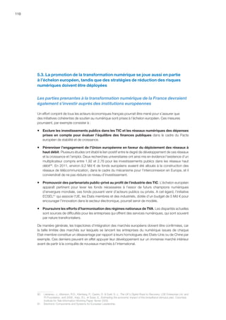 110
5.3. La promotion de la transformation numérique se joue aussi en partie
à l’échelon européen, tandis que des stratégies de réduction des risques
numériques doivent être déployées
Les parties prenantes à la transformation numérique de la France devraient
également s'investir auprès des institutions européennes
Un effort conjoint de tous les acteurs économiques français pourrait être mené pour s’assurer que
des initiatives cohérentes de soutien au numérique sont prises à l’échelon européen. Ces mesures
pourraient, par exemple consister à :
ƒƒ Exclure les investissements publics dans les TIC et les réseaux numériques des dépenses
prises en compte pour évaluer l’équilibre des finances publiques dans le cadre du Pacte
européen de stabilité et de croissance.
ƒƒ Pérenniser l’engagement de l’Union européenne en faveur du déploiement des réseaux à
haut débit. Plusieurs études ont établi le lien positif entre le degré de développement de ces réseaux
et la croissance et l’emploi. Deux recherches universitaires ont ainsi mis en évidence l’existence d’un
multiplicateur compris entre 1,92 et 2,76 pour les investissements publics dans les réseaux haut
débit90
. En 2011, environ 9,2 Md € de fonds européens avaient été alloués à la construction des
réseaux de télécommunication, dans le cadre du mécanisme pour l’interconnexion en Europe, et il
conviendrait de ne pas réduire ce niveau d’investissement.
ƒƒ Promouvoir des partenariats public-privé au profit de l’industrie des TIC. L’échelon européen
apparaît pertinent pour lever les fonds nécessaires à l’essor de futurs champions numériques
d’envergure mondiale, ces fonds pouvant venir d’acteurs publics ou privés. A cet égard, l’initiative
ECSEL91
qui associe l’UE, les Etats membres et des industriels, dotée d’un budget de 5 Md € pour
encourager l’innovation dans le secteur électronique, pourrait servir de modèle.
ƒƒ Poursuivre les efforts d’harmonisation des régimes nationaux de TVA. Les disparités actuelles
sont sources de difficultés pour les entreprises qui offrent des services numériques, qui sont souvent
par nature transfrontaliers.
De manière générale, les trajectoires d’intégration des marchés européens doivent être confirmées, car
la taille limitée des marchés sur lesquels se lancent les entreprises du numérique issues de chaque
Etat-membre constitue un désavantage par rapport à leurs homologues des Etats-Unis ou de Chine par
exemple. Ces derniers peuvent en effet appuyer leur développement sur un immense marché intérieur
avant de partir à la conquête de nouveaux marchés à l’international.
90	 Liebenau, J., Atkinson, R.D., Kärrberg, P., Castro, D.  Ezell, S. J., The UK's Digital Road to Recovery, LSE Enterprise Ltd. and
ITI Foundation, avril 2009 ; Katz, R.L. et Suter, S., Estimating the economic impact of the broadband stimulus plan, Columbia
Institute for Tele-Information Working Paper, février 2009.
91	 Electronic Components and Systems for European Leadership.
 