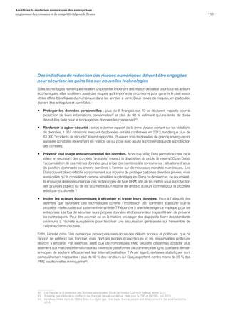 Des initiatives de réduction des risques numériques doivent être engagées
pour sécuriser les gains liés aux nouvelles technologies
Si les technologies numériques recèlent un potentiel important de création de valeur pour tous les acteurs
économiques, elles soulèvent aussi des risques qu’il importe de circonscrire pour garantir le plein essor
et les effets bénéfiques du numérique dans les années à venir. Deux zones de risques, en particulier,
doivent être anticipées et contrôlées :
ƒƒ Protéger les données personnelles : plus de 8 Français sur 10 se déclarent inquiets pour la
protection de leurs informations personnelles92
et plus de 90 % estiment qu’une limite de durée
devrait être fixée pour le stockage des données les concernant93
.
ƒƒ Renforcer la cyber-sécurité : selon le dernier rapport de la firme Verizon portant sur les violations
de données, 1 367 intrusions avec vol de données ont été confirmées en 2013, tandis que plus de
63 000 incidents de sécurité étaient rapportés. Plusieurs vols de données de grande envergure ont
aussi été constatés récemment en France, ce qui pose avec acuité la problématique de la protection
des données.
ƒƒ Prévenir tout usage anticoncurrentiel des données. Alors que le Big Data permet de créer de la
valeur en exploitant des données gratuites mises à la disposition du public (à travers l’Open Data),
l’accumulation de ces mêmes données peut ériger des barrières à la concurrence : situations d’abus
de position dominante ou encore barrières à l’entrée sur de nouveaux marchés numériques. Les
Etats doivent donc réfléchir conjointement aux moyens de protéger certaines données privées, mais
aussi celles qu’ils considèrent comme sensibles ou stratégiques. Dans ce dernier cas, ne pourraient-
ils envisager de les sécuriser par des technologies de type DRM, afin de les mettre sous la protection
des pouvoirs publics ou de les soumettre à un régime de droits d’auteurs comme pour la propriété
artistique et culturelle ?
ƒƒ Inciter les acteurs économiques à sécuriser et tracer leurs données. Face à l’ubiquité des
données que favorisent des technologies comme l’impression 3D, comment s’assurer que la
propriété intellectuelle soit justement rémunérée ? Répondre à une telle exigence implique pour les
entreprises à la fois de sécuriser leurs propres données et d’assurer leur traçabilité afin de prévenir
les contrefaçons. Peut-être pourrait-on en la matière envisager des dispositifs fixant des standards
communs à l’échelle européenne pour favoriser une sécurisation généralisée sur l’ensemble de
l’espace communautaire.
Enfin, l’entrée dans l’ère numérique provoquera sans doute des débats sociaux et politiques, que ce
rapport ne prétend pas trancher, mais dont les leaders économiques et les responsables politiques
devront s’emparer. Par exemple, alors que de nombreuses PME peuvent désormais accéder plus
aisément aux marchés internationaux au travers de plateformes de commerce en ligne, quel sera demain
le moyen de soutenir efficacement leur internationalisation ? A cet égard, certaines statistiques sont
particulièrement frappantes : plus de 90 % des vendeurs sur Ebay exportent, contre moins de 25 % des
PME traditionnelles en moyenne94
.
92	 Les Français et la protection des données personnelles, Etude de l’Institut CSA pour Orange, février 2014.
93	 Troisième baromètre de la confiance des Français dans le numérique, Idate pour la CDC et l’ACSEL, juin 2013.
94	 McKinsey Global Institute, Global flows in a digital age: How trade, finance, people and data connect to the world economy,
2014.
111
Accélérer la mutation numérique des entreprises :
un gisement de croissance et de compétitivité pour la France
 