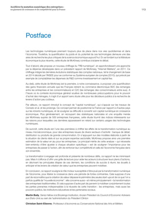 113
Accélérer la mutation numérique des entreprises :
un gisement de croissance et de compétitivité pour la France 
Les technologies numériques prennent toujours plus de place dans nos vies quotidiennes et dans
l’économie. Toutefois, la quantification du poids et du potentiel de ces technologies demeure une des
aires de recherche les plus critiques de la science économique aujourd’hui. En se fondant sur la littérature
économique la plus récente, cette étude de McKinsey contribue à éclairer le débat.
Tout d’abord, elle propose un nouveau chiffrage du PIB numérique, en approfondissant une approche
par la dépense développée dans un précédent rapport de McKinsey, Internet Matters, en 2011. Ce
chiffrage intègre les dernières évolutions statistiques des comptes nationaux, tel le changement de base
en 2014 décidé par l’INSEE pour se conformer au Système européen de comptes (2010), qui prévoit par
exemple de comptabiliser les dépenses de RD comme investissement en capital fixe.
Au-delà, cette étude de McKinsey est la première, à notre connaissance, à proposer une quantification
des gains financiers annuels que les Français retirent du commerce électronique B2C (les échanges
entre les entreprises et les consommateurs) et C2C (les échanges des consommateurs entre eux). A
l’heure où le contexte économique général soulève de nombreuses préoccupations pour le pouvoir
d’achat des ménages, il s’agit d’un apport sans doute utile pour les décideurs publics à la recherche de
leviers d’action peu coûteux.
Par ailleurs, ce rapport introduit le concept de capital numérique, qui s’appuie sur les travaux de
Corrado et al. et les prolonge. Ce concept permet de positionner la France par rapport à d’autres pays
sur les intrants numériques, et de souligner sa difficulté à convertir son capital numérique en croissance
économique. Plus généralement, en recoupant des statistiques nationales et une enquête menée
par McKinsey auprès de 500 entreprises françaises, cette étude fournit des indices intéressants sur
les raisons pour lesquelles ces dernières apparaissent en retard sur certains usages des technologies
numériques.
De surcroît, cette étude est l’une des premières à chiffrer les effets de la transformation numérique au
niveau microéconomique, pour des entreprises issues de divers secteurs d’activité : banque de détail,
distribution ou produits de grande consommation. En s’appuyant sur des modèles élaborés à partir de
la situation de clients réels et sur sa propre expertise sectorielle, McKinsey propose ainsi une première
estimation de la valeur en jeu pour les entreprises. Le principal mérite de cette analyse – qui nécessite
bien-entendu d’être ajustée à chaque situation spécifique – est de souligner l’importance pour les
entreprises de passer à l’action, afin de renforcer leur compétitivité et celle de l’économie française dans
son ensemble.
La transformation à engager est profonde et présente de nombreux défis, ce rapport ne les minimisant
pas. Mais il s’efforce d’offrir une grille de lecture pour aider les acteurs à structurer leurs plans d’actions,
en décrivant les principales étapes de ces derniers, les conditions de succès à réunir, les écueils à
anticiper et les leviers de création de valeur que les entreprises peuvent mobiliser.
En conclusion, ce rapport souligne le rôle moteur susceptible d’être joué par la transformation numérique
de l’économie, pour libérer la croissance dans une période de fortes contraintes. Cela suppose d’une
part de reconnaître que la création de valeur dépasse le périmètre des seules start-ups et de ce que l’on a
parfois qualifié de nouvelle économie : elle concerne aussi – et même principalement – la transformation
des entreprises traditionnelles. Et cela suppose d’autre part de parvenir à mobiliser conjointement toutes
les parties prenantes indispensables à la réussite de cette transition : les entreprises, mais aussi les
pouvoirs publics, les institutions éducatives et les partenaires sociaux.
Martin Baily, Senior fellow à la Brookings Institution, Ancien Président du Council of Economic Advisers
aux Etats-Unis au sein de l’administration du Président Clinton
Christian Saint-Etienne, Professeur d’économie au Conservatoire National des Arts et Métiers
Postface
 