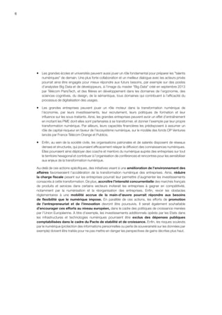 6
ƒƒ Les grandes écoles et universités peuvent aussi jouer un rôle fondamental pour préparer les talents
numériques de demain. Une plus forte collaboration et un meilleur dialogue avec les acteurs privés
pourrait ainsi être engagés pour mieux répondre aux futurs besoins, par exemple sur des postes
d’analystes Big Data et de développeurs, à l’image du master Big Data créé en septembre 2013
par Télécom ParisTech, et des filières en développement dans les domaines de l’ergonomie, des
sciences cognitives, du design, de la sémantique, tous domaines qui contribuent à l’efficacité du
processus de digitalisation des usages.
ƒƒ Les grandes entreprises peuvent jouer un rôle moteur dans la transformation numérique de
l’économie, par leurs investissements, leur recrutement, leurs politiques de formation et leur
influence sur les sous-traitants. Ainsi, les grandes entreprises peuvent avoir un effet d’entraînement
en incitant les PME dont elles sont partenaires à se transformer, et donner l’exemple par leur propre
transformation numérique. Par ailleurs, leurs capacités financières les prédisposent à assumer un
rôle de capital-risqueur en faveur de l’écosystème numérique, sur le modèle des fonds OP Ventures
lancés par France Télécom Orange et Publicis.
ƒƒ Enfin, au sein de la société civile, les organisations patronales et de salariés disposent de réseaux
denses et structurés, qui pourraient efficacement relayer la diffusion des connaissances numériques.
Elles pourraient ainsi déployer des coachs et mentors du numérique auprès des entreprises sur tout
le territoire hexagonal et contribuer à l’organisation de conférences et rencontres pour les sensibiliser
aux enjeux de la transformation numérique.
Au-delà de ces actions spécifiques, des initiatives visant à une amélioration de l’environnement des
affaires favoriseraient l’accélération de la transformation numérique des entreprises. Ainsi, réduire
la charge fiscale pesant sur les entreprises pourrait leur permettre d’augmenter les investissements
consacrés à cette transformation. De plus, accroître l’intensité concurrentielle des marchés français
de produits et services dans certains secteurs inviterait les entreprises à gagner en compétitivité,
notamment par la numérisation et la réorganisation des entreprises. Enfin, revoir les obstacles
réglementaires à une mobilité accrue de la main-d’œuvre pourrait répondre aux besoins
de flexibilité que le numérique impose. En parallèle de ces actions, les efforts de promotion
de l’entrepreneuriat et de l’innovation devront être poursuivis. Il serait également souhaitable
d’encourager ces efforts au niveau européen, dans le cadre des politiques de croissance menées
par l’Union Européenne. A titre d’exemple, les investissements additionnels opérés par les Etats dans
les infrastructures et technologies numériques pourraient être exclus des dépenses publiques
comptabilisées dans le cadre du Pacte de stabilité et de croissance. Enfin, les risques soulevés
par le numérique (protection des informations personnelles ou perte de souveraineté sur les données par
exemple) doivent être traités pour ne pas mettre en danger les perspectives de gains décrites plus haut.
 