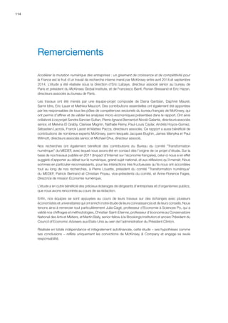114
Accélérer la mutation numérique des entreprises : un gisement de croissance et de compétitivité pour
la France est le fruit d’un travail de recherche interne mené par McKinsey entre avril 2014 et septembre
2014. L’étude a été réalisée sous la direction d’Eric Labaye, directeur associé senior au bureau de
Paris et président du McKinsey Global Institute, et de Francesco Banfi, Florian Bressand et Eric Hazan,
directeurs associés au bureau de Paris.
Les travaux ont été menés par une équipe-projet composée de Diana Garibian, Daphné Maurel,
Samir Idris, Eric Lauer et Mathieu Maucort. Des contributions essentielles ont également été apportées
par les responsables de tous les pôles de compétences sectoriels du bureau français de McKinsey, qui
ont permis d’affiner et de valider les analyses micro-économiques présentées dans le rapport. Ont ainsi
collaboré à ce projet Sandra Sancier-Sultan, Pierre-Ignace Bernard et Nicolò Galante, directeurs associés
senior, et Melvina El Grably, Clarisse Magnin, Nathalie Remy, Paul-Louis Caylar, Andrès Hoyos-Gomez,
Sébastien Lacroix, Franck Laizet et Matteo Pacca, directeurs associés. Ce rapport a aussi bénéficié de
contributions de nombreux experts McKinsey, parmi lesquels Jacques Bughin, James Manyika et Paul
Wilmott, directeurs associés senior, et Michael Chui, directeur associé.
Nos recherches ont également bénéficié des contributions du Bureau du comité Transformation
numérique du MEDEF, avec lequel nous avons été en contact dès l’origine de ce projet d’étude. Sur la
base de nos travaux publiés en 2011 (Impact d’Internet sur l’économie française), celui-ci nous a en effet
suggéré d’apporter au débat sur le numérique, grand sujet national, et aux réflexions qu’il menait. Nous
sommes en particulier reconnaissants, pour les interactions très fructueuses qu’ils nous ont accordées
tout au long de nos recherches, à Pierre Louette, président du comité Transformation numérique
du MEDEF, Patrick Bertrand et Christian Poyau, vice-présidents du comité, et Anne-Florence Fages,
Directrice de mission Economie numérique.
L’étude a en outre bénéficié des précieux éclairages de dirigeants d’entreprises et d’organismes publics,
que nous avons rencontrés au cours de sa rédaction.
Enfin, nos équipes se sont appuyées au cours de leurs travaux sur des échanges avec plusieurs
économistes et universitaires qui ont enrichi notre étude de leurs connaissances et de leurs conseils. Nous
tenons ainsi à remercier tout particulièrement Julia Cagé, professeur d’Economie à Sciences Po, qui a
validé nos chiffrages et méthodologies, Christian Saint-Etienne, professeur d’économie au Conservatoire
National des Arts et Métiers, et Martin Baily, senior fellow à la Brookings Institution et ancien Président du
Council of Economic Advisers aux Etats-Unis au sein de l’administration du Président Clinton.
Réalisée en totale indépendance et intégralement autofinancée, cette étude – ses hypothèses comme
ses conclusions – reflète uniquement les convictions de McKinsey  Company et engage sa seule
responsabilité.
Remerciements
 