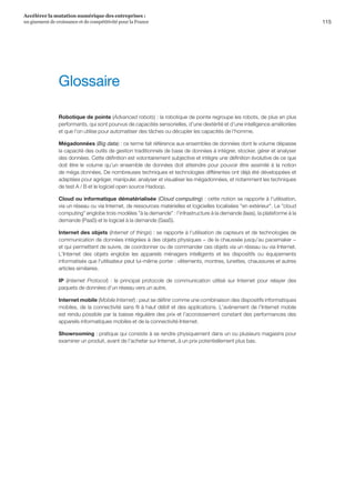 115
Accélérer la mutation numérique des entreprises :
un gisement de croissance et de compétitivité pour la France 
Robotique de pointe (Advanced robots) : la robotique de pointe regroupe les robots, de plus en plus
performants, qui sont pourvus de capacités sensorielles, d'une dextérité et d'une intelligence améliorées
et que l'on utilise pour automatiser des tâches ou décupler les capacités de l'homme.
Mégadonnées (Big data) : ce terme fait référence aux ensembles de données dont le volume dépasse
la capacité des outils de gestion traditionnels de base de données à intégrer, stocker, gérer et analyser
des données. Cette définition est volontairement subjective et intègre une définition évolutive de ce que
doit être le volume qu'un ensemble de données doit atteindre pour pouvoir être assimilé à la notion
de méga données. De nombreuses techniques et technologies différentes ont déjà été développées et
adaptées pour agréger, manipuler, analyser et visualiser les mégadonnées, et notamment les techniques
de test A / B et le logiciel open source Hadoop.
Cloud ou informatique dématérialisée (Cloud computing) : cette notion se rapporte à l'utilisation,
via un réseau ou via Internet, de ressources matérielles et logicielles localisées en extérieur. Le cloud
computing englobe trois modèles à la demande : l'infrastructure à la demande (Iaas), la plateforme à la
demande (PaaS) et le logiciel à la demande (SaaS).
Internet des objets (Internet of things) : se rapporte à l'utilisation de capteurs et de technologies de
communication de données intégrées à des objets physiques − de la chaussée jusqu'au pacemaker −
et qui permettent de suivre, de coordonner ou de commander ces objets via un réseau ou via Internet.
L'Internet des objets englobe les appareils ménagers intelligents et les dispositifs ou équipements
informatisés que l'utilisateur peut lui-même porter : vêtements, montres, lunettes, chaussures et autres
articles similaires.
IP (Internet Protocol) : le principal protocole de communication utilisé sur Internet pour relayer des
paquets de données d'un réseau vers un autre.
Internet mobile (Mobile Internet) : peut se définir comme une combinaison des dispositifs informatiques
mobiles, de la connectivité sans fil à haut débit et des applications. L'avènement de l'Internet mobile
est rendu possible par la baisse régulière des prix et l'accroissement constant des performances des
appareils informatiques mobiles et de la connectivité Internet.
Showrooming : pratique qui consiste à se rendre physiquement dans un ou plusieurs magasins pour
examiner un produit, avant de l'acheter sur Internet, à un prix potentiellement plus bas.
Glossaire
 