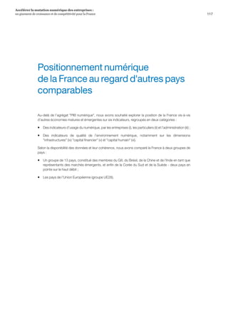 117
Accélérer la mutation numérique des entreprises :
un gisement de croissance et de compétitivité pour la France 
Au-delà de l’agrégat PIB numérique, nous avons souhaité explorer la position de la France vis-à-vis
d’autres économies matures et émergentes sur six indicateurs, regroupés en deux catégories :
ƒƒ Des indicateurs d’usage du numérique, par les entreprises (i), les particuliers (ii) et l’administration (iii) ;
ƒƒ Des indicateurs de qualité de l’environnement numérique, notamment sur les dimensions
infrastructures (iv) capital financier (v) et capital humain (vi).
Selon la disponibilité des données et leur cohérence, nous avons comparé la France à deux groupes de
pays :
ƒƒ Un groupe de 13 pays, constitué des membres du G8, du Brésil, de la Chine et de l'Inde en tant que
représentants des marchés émergents, et enfin de la Corée du Sud et de la Suède - deux pays en
pointe sur le haut débit ;
ƒƒ Les pays de l’Union Européenne (groupe UE28).
Positionnement numérique
de la France au regard d'autres pays
comparables
 