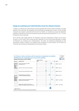 120
Usage du numérique par l'administration et par les citoyens français
L’usage du numérique par l’administration peut être appréhendé à travers l’étude d’indicateurs d’usage
externe (c’est-à-dire avec les entreprises et les particuliers principalement) et interne. Si les données
manquent pour évaluer la maturité de la France en la matière, on constate que la part des dépenses
publiques consacrée aux TIC est moins élevée que dans les pays les plus avancés (0,7 % vs 1,7 % pour
le Royaume-Uni par exemple).
Sur le premier sujet (usage externe), les indicateurs aujourd’hui disponibles montrent que la France
se situe à un bon niveau. Ainsi, le pays est bien classé par le Forum Economique Mondial en matière
d’importance du numérique pour l'administration. De même, les indicateurs développés par des
associations privées, Eurostat ou les Nations-Unies soulignent la bonne position de la France sur
l’ouverture des données et le développement de services en ligne.
Succès du gouvernement en matière
de promotion des TIC
Note (sur 7)5,2
Note (sur 1)Place des TIC dans la vision du gouvernement 0,9
Approvisionnement du gouvernement
en produits technologiques sophistiqués
Note (sur 7)4,8
Note (sur 7)Indice des services gouvernementaux en ligne 4,5
Utilisation par les entreprises d’Internet pour la
déclaration des cotisations sociales de leur personnel
% des citoyens71
Utilisation d’Internet par les particuliers pour leurs
contacts avec les pouvoirs publics
% des citoyens60
1 Valeur pour 2011
6
4
14
9
8
5
SOURCE : Euromonitor, Eurostat, Global Insight, analyse McKinsey
La France se situe au-dessus de la moyenne européenne en matière
d’utilisation du numérique par les pouvoirs publics
Position de la France au sein de l’UE-28
Valeur pour
la France
Rang
de la France
Rang moyen
de la France
UnitéIndicateurs 2013Dimension
Rang de la France
N°28 N°1N°14
Importance
du
numérique
dans
l’action
gouver-
nementale
Utilisation
du
numérique
avec des
parties
prenantes
externes
7,1
 