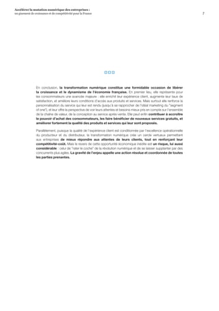 7
Accélérer la mutation numérique des entreprises :
un gisement de croissance et de compétitivité pour la France 
  
En conclusion, la transformation numérique constitue une formidable occasion de libérer
la croissance et le dynamisme de l’économie française. En premier lieu, elle représente pour
les consommateurs une avancée majeure : elle enrichit leur expérience client, augmente leur taux de
satisfaction, et améliore leurs conditions d’accès aux produits et services. Mais surtout elle renforce la
personnalisation du service qui leur est rendu (jusqu’à se rapprocher de l’idéal marketing du segment
of one), et leur offre la perspective de voir leurs attentes et besoins mieux pris en compte sur l’ensemble
de la chaîne de valeur, de la conception au service après-vente. Elle peut enfin contribuer à accroître
le pouvoir d’achat des consommateurs, les faire bénéficier de nouveaux services gratuits, et
améliorer fortement la qualité des produits et services qui leur sont proposés.
Parallèlement, puisque la qualité de l’expérience client est conditionnée par l’excellence opérationnelle
du producteur et du distributeur, la transformation numérique crée un cercle vertueux permettant
aux entreprises de mieux répondre aux attentes de leurs clients, tout en renforçant leur
compétitivité-coût. Mais le revers de cette opportunité économique inédite est un risque, lui aussi
considérable : celui de rater le coche de la révolution numérique et de se laisser supplanter par des
concurrents plus agiles. La gravité de l’enjeu appelle une action résolue et coordonnée de toutes
les parties prenantes.
 