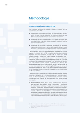 124
POIDS DU NUMÉRIQUE DANS LE PIB
Trois méthodes permettent de calculer le poids d’un secteur dans le
produit intérieur brut (PIB) :
ƒƒ la méthode de calcul par la production, qui mesure la valeur ajoutée,
soit la richesse mise à disposition du reste de l’économie, par
différence entre la production et la consommation intermédiaire
ƒƒ la méthode de calcul par les revenus, qui mesure la somme des
revenus primaires engendrés directement par la production (dont la
rémunération des salariés)
ƒƒ la méthode de calcul par la demande, qui mesure les dépenses
(dépense de consommation finale, formation brute de capital) en biens
et services augmentées des exportations et diminuée des importations
L’approche par la production est généralement privilégiée pour calculer
le poids d’un secteur dans le PIB, en additionnant les valeurs ajoutées
associées aux sous-ensembles couverts. Un tel calcul nous aurait
toutefois conduit à limiter notre champ d’étude aux secteurs cœur
du numérique (ex. production de composant informatiques), ce qui
n’aurait pas permis de rendre convenablement compte du caractère
transversal (general purpose technology) qui caractérise ce dernier.
Une autre alternative aurait consisté à collecter, pour chacune des
entreprises françaises dans l’ensemble des secteurs de l’économie, la
part des revenus spécifiquement générée grâce à l’usage des canaux et
technologies numériques, ainsi que les taux de marges correspondants,
ce qui nous aurait contraint à utiliser un trop grand nombre d'estimations
insuffisamment fiables.
C'est pourquoi nous avons opté pour l’approche par la demande, laquelle
repose sur l’agrégation de 4 grandes composantes : la consommation
privée, les dépenses publiques, les investissements privés et la balance
commerciale. Pour chacune de ces catégories, nous avons procédé
comme suit :
ƒƒ Consommation privée. Nous avons additionné les dépenses
des particuliers sur plusieurs types d’équipement : ordinateurs
et périphériques, tablettes, smartphones, liseuses électroniques,
télévisions connectées, appareils photos et caméras numériques,
lecteursmultimédiaetdejeuxvidéo,robotiqueavancéeetéquipements
associés à l'Internet des objets96
. Nous avons aussi tenu compte des
dépenses en logiciels des particuliers97
et celles effectuées via Internet
ou pour accéder à Internet, c'est-à-dire les dépenses de e-commerce
(principalement dans le domaine de la vente de détail et des voyages),
96	 Sources : ordinateurs, tablettes et périphériques : IDC et Euromonitor ; smartphones :
Yankee et IDC ; autres équipements électroniques: Euromonitor ; Internet des objets :
Xerfi ; jeux et consoles vidéo : Euromonitor.
97	 Source : IDC.
Méthodologie
 