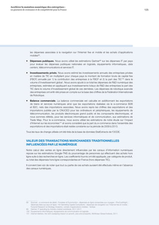 125
Accélérer la mutation numérique des entreprises :
un gisement de croissance et de compétitivité pour la France 
les dépenses associées à la navigation sur l'Internet fixe et mobile et les achats d'applications
mobiles98
.
ƒƒ Dépenses publiques. Nous avons utilisé les estimations Gartner99
sur les dépenses IT par pays
pour évaluer les dépenses publiques nationales en logiciels, équipements informatiques, data
centers, télécommunications et services IT.
ƒƒ Investissements privés. Nous avons estimé les investissements annuels des entreprises privées
en matière de TIC en multipliant pour chaque pays le montant de formation brute de capital fixe
(FBCF) annuelle par 1) la contribution des entreprises à la FBCF et 2) la part des TIC100
dans le
volume d'investissement global . Nous avons ajouté à ce total les dépenses de RD numérique des
entreprises, estimées en appliquant aux investissements totaux de RD des entreprises la part des
TIC dans le volume d'investissement global de ces dernières. Les dépenses de robotique avancée
des entreprises ont enfin été prises en compte sur la base des chiffres de la Fédération Internationale
de Robotique.
ƒƒ Balance commerciale. La balance commerciale est calculée en additionnant les exportations
de biens et services numériques ainsi que les exportations réalisées via le e-commerce B2B
et B2C, nets des importations associées. Nous avons repris les chiffres des exportations et des
importations publiés par la CNUCED pour les ordinateurs et périphériques, les équipements de
télécommunication, les produits électroniques grand public et les composants électroniques, et
nous sommes référés, pour les services informatiques et de communication, aux estimations de
Trade Map. Pour le e-commerce, nous avons utilisé les estimations de notre étude sur l’impact
d’Internet sur les économies101
et avons considéré que la part du e-commerce dans l'ensemble des
exportations et des importations était restée constante sur la période de 2009 à 2013.
Tous les taux de change utilisés ont été tirés de la base de données StatExtracts de l'OCDE.
VALEUR DES TRANSACTIONS MARCHANDES TRADITIONNELLES
INFLUENCÉES PAR LE NUMÉRIQUE
Notre calcul des ventes en ligne directement influencées par les canaux d’information numériques
repose sur les estimations Google-TNS du pourcentage de personnes qui effectuent des achats hors
ligne suite à des recherches en ligne. Les coefficients fournis ont été appliqués, par catégorie de produit,
au total des dépenses hors ligne correspondantes en France (hors dépenses TIC).
Il convient bien sûr de noter que tout ou partie de ces achats auraient été effectués même en l’absence
des canaux numériques.
98	 Sources : e-commerce de détail : Forrester et Euromonitor ; dépenses en ligne consacrées aux voyages : PhoCusWright ;
dépenses liées aux jeux en ligne : H2 Gambling Capital Consultants ; dépenses de navigation sur l'Internet fixe et mobile :
Pyramid Research et Strategy Analytics ; achats d'applications mobiles : Yankee.
99	 Gartner, IT spending by industry market worldwide, 2011-2017.
100	 Equipements informatiques, équipements de communication et logiciels.
101	 Internet Matters, the net’s sweeping impact on growth, jobs and prosperity, McKinsey Global Institute, 2011.
 