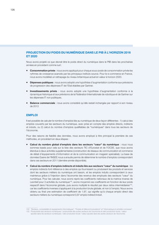 126
PROJECTION DU POIDS DU NUMÉRIQUE DANS LE PIB À L'HORIZON 2016
ET 2020
Nous avons projeté ce que devrait être le poids direct du numérique dans le PIB dans les prochaines
années en procédant comme suit :
ƒƒ Consommation privée : nous avons appliqué pour chaque sous-poste de consommation privée les
rythmes de croissance avancés par les principaux instituts source. Pour le e-commerce en France,
nous avons modélisé un rattrapage du niveau britannique actuel en valeur à horizon 2020.
ƒƒ Dépenses publiques : nous avons adopté une hypothèse d’augmentation conforme aux prévisions
de progression des dépenses IT de l’Etat établies par Gartner.
ƒƒ Investissements privés : nous avons adopté une hypothèse d’augmentation conforme à la
dynamique historique et aux prévisions de la Fédération Internationale de robotique et de Gartner sur
les dépenses IT non publiques.
ƒƒ Balance commerciale : nous avons considéré qu’elle restait inchangée par rapport à son niveau
de 2013
EMPLOI
Il est possible de calculer le nombre d'emplois liés au numérique de deux façon différentes : 1) calcul des
emplois couverts par les secteurs du numérique, avec prise en compte des emplois directs, indirects
et induits, ou 2) calcul du nombre d'emplois qualifiables de numériques dans tous les secteurs de
l'économie.
Pour des raisons de fiabilité des données, nous avons employé à titre principal la première de ces
méthodes, en procédant en deux étapes :
ƒƒ Calcul du nombre global d'emplois dans les secteurs cœur du numérique : nous nous
sommes basés pour cela sur la liste des secteurs TIC d'Eurostat et de l'OCDE, que nous avons
étendue à deux activités supplémentaires (construction de réseaux de communication et commerce
de détail d’équipements d’information et de la communication en magasin spécialisé). La base de
données Esane de l'INSEE nous a ensuite permis de déterminer le nombre d'emplois correspondant
dans ces secteurs en 2011 (dernière année disponible).
ƒƒ Calcul du nombre d'emplois indirects et induits liés aux secteurs cœur du numérique : les
emplois indirects font référence à des emplois qui fournissent ou produisent les produits et services
dont les secteurs métiers du numérique ont besoin, et les emplois induits correspondent à ceux
maintenus grâce à l'injection dans l’économie des revenus des employés des secteurs cœur du
numérique. Pour les calculer, nous avons repris les coefficients nationaux de la matrice inverse de
Leontief pour 3 activités du numérique102
, avons moyenné ces coefficients en fonction de leur poids
respectif dans l'économie globale, puis avons multiplié le résultat par deux ratios intermédiaires103
,
car les coefficients inverses s'appliquent à la production brute globale, et non à l'emploi. Nous avons
obtenu au final une estimation de coefficient de 1,97, qui signifie qu'à chaque emploi direct des
secteurs métiers du numérique correspond 0,97 emploi indirect/induit.
102	 Bureaux, comptabilité et équipements informatiques, Postes et télécommunications et Informatique et activités connexes.
103	 Productivité des secteurs numériques / productivité des autres secteurs de l’économie et ratio production brute / valeur
ajoutée dans les secteurs numériques / ratio production brute / valeur ajoutée dans les autres secteurs de l’économie.
 