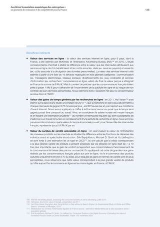129
Accélérer la mutation numérique des entreprises :
un gisement de croissance et de compétitivité pour la France 
Bénéfices indirects
ƒƒ Valeur des services en ligne : la valeur des services Internet en ligne, pour 6 pays, dont la
France, a été estimée par McKinsey et l'Interactive Advertising Bureau (IAB)108
en 2010. L'étude
correspondante cherchait à établir la différence entre la valeur que les internautes attribuaient aux
services en ligne dont ils bénéficiaient et les coûts associés, réels (ex. services payants) et ressentis
(ex. coûts associés à la divulgation des données personnelles). La valeur des services Internet a été
estimée à partir d'une liste de 16 services regroupés en trois grandes catégories : communication
(ex. messagerie électronique, réseaux sociaux), divertissements (ex. jeux, podcasts) et services
d'information (ex. recherches / comparaisons en ligne, wikis). Au final, la valeur perçue a atteignait
en France la somme de 8 Md €. Mais il convient de préciser que les consommateurs français étaient
prêts à payer 1 Md € pour s’affranchir de l’inconvénient de la publicité en ligne et du risque de non
contrôle de leurs données personnelles. Nous estimons donc l'excédent net pour le consommateur
se situe donc à 7 Md €.
ƒƒ Valeur des gains de temps générés par les recherches en ligne : en 2011, Hal Varian109
avait
estimé sur la base d'une étude universitaire de 2010110
, que la recherche en ligne pouvait permettre à
chaque internaute de gagner 3,75 minutes par jour - soit 22 heures par an, par rapport aux conditions
d'avant Internet. Nous avons appliqué ce chiffre à la France et avons supposé que le temps ainsi
gagné pouvait être consacré au travail. Ainsi, en considérant le salaire horaire net moyen français
et en faisant une estimation prudente111
du nombre d'internautes réguliers qui sont susceptibles de
s'adonner à un travail rémunéré en remplacement d'une activité de recherche en ligne, nous sommes
parvenus à la conclusion que la valeur du temps économisé pouvait, pour l'ensemble des internautes
français, représenter jusqu'à 6 Md € par an.
ƒƒ Valeur du surplus de variété accessible en ligne : on peut évaluer la valeur de l'introduction
de nouveaux produits sur les marchés en étudiant la différence entre les fonctions de dépense des
individus avant et après ladite introduction. Erik Brynjolfsson, Michael D. Smith et Yu (Jeffrey) Hu
se sont livrés à une estimation de ce type en 2003112
. Ils ont calculé que la valeur correspondant
à la plus grande variété de produits à présent proposée par les librairies en ligne était de 7 à 10
fois plus importante que le gain de confort qu'apportent aux consommateurs l'accroissement de
la concurrence et la baisse des prix sur ce marché. En appliquant cet ordre de grandeur aux gains
réalisés par les consommateurs français grâce aux prix en ligne, via le e-commerce des produits
culturels uniquement (environ 5 % du total), pour lesquels les gains en termes de variété sont les plus
perceptibles, nous observons que cette valeur correspondant à la plus grande variété de produits
qu'offre aujourd'hui le commerce en ligne est au moins égale, en France, à 2 Md €.
108	 Internet Advertising Board, Assessing the consumer benefits of online advertising, juillet 2010.
109	 Hal Varian, Economic value of Google, présentation de 2011.
110	 Yan Chen Grace YoungJoo Jeon Yong-Mi Kim, A Day without a Search Engine: An Experimental Study of Online and Offline
Search, University of Michigan, 2010.
111	 Multiplication du nombre d'internautes réguliers en France (source : estimation Médiamétrie) par le ratio population active /
population globale.
112	 Erik Brynjolfsson, Michael D. Smith, Yu (Jeffrey) Hu, Consumer Surplus in the Digital Economy: Estimating the Value of
Increased Product Variety at Online Booksellers, Paper 176, novembre 2003.
 