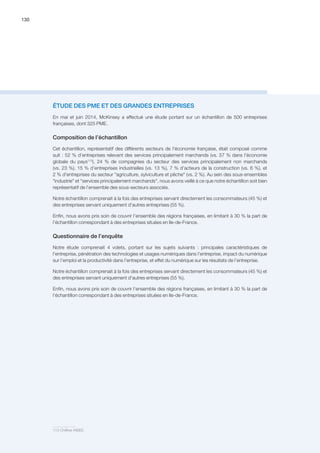 130
ÉTUDE DES PME ET DES GRANDES ENTREPRISES
En mai et juin 2014, McKinsey a effectué une étude portant sur un échantillon de 500 entreprises
françaises, dont 325 PME.
Composition de l’échantillon
Cet échantillon, représentatif des différents secteurs de l'économie française, était composé comme
suit : 52 % d’entreprises relevant des services principalement marchands (vs. 57 % dans l'économie
globale du pays113
), 24 % de compagnies du secteur des services principalement non marchands
(vs. 23 %), 15 % d’entreprises industrielles (vs. 13 %), 7 % d'acteurs de la construction (vs. 6 %), et
2 % d'entreprises du secteur agriculture, sylviculture et pêche (vs. 2 %). Au sein des sous-ensembles
industrie et services principalement marchands, nous avons veillé à ce que notre échantillon soit bien
représentatif de l'ensemble des sous-secteurs associés.
Notre échantillon comprenait à la fois des entreprises servant directement les consommateurs (45 %) et
des entreprises servant uniquement d'autres entreprises (55 %).
Enfin, nous avons pris soin de couvrir l'ensemble des régions françaises, en limitant à 30 % la part de
l'échantillon correspondant à des entreprises situées en Ile-de-France.
Questionnaire de l’enquête
Notre étude comprenait 4 volets, portant sur les sujets suivants : principales caractéristiques de
l'entreprise, pénétration des technologies et usages numériques dans l’entreprise, impact du numérique
sur l’emploi et la productivité dans l’entreprise, et effet du numérique sur les résultats de l’entreprise.
Notre échantillon comprenait à la fois des entreprises servant directement les consommateurs (45 %) et
des entreprises servant uniquement d'autres entreprises (55 %).
Enfin, nous avons pris soin de couvrir l'ensemble des régions françaises, en limitant à 30 % la part de
l'échantillon correspondant à des entreprises situées en Ile-de-France.
113 Chiffres INSEE.
 