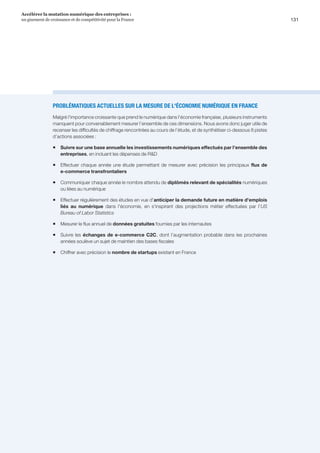 131
Accélérer la mutation numérique des entreprises :
un gisement de croissance et de compétitivité pour la France 
PROBLÉMATIQUES ACTUELLES SUR LA MESURE DE L'ÉCONOMIE NUMÉRIQUE EN FRANCE
Malgré l'importance croissante que prend le numérique dans l'économie française, plusieurs instruments
manquent pour convenablement mesurer l’ensemble de ces dimensions. Nous avons donc juger utile de
recenser les difficultés de chiffrage rencontrées au cours de l’étude, et de synthétiser ci-dessous 8 pistes
d’actions associées :
ƒƒ Suivre sur une base annuelle les investissements numériques effectués par l’ensemble des
entreprises, en incluant les dépenses de RD
ƒƒ Effectuer chaque année une étude permettant de mesurer avec précision les principaux flux de
e-commerce transfrontaliers
ƒƒ Communiquer chaque année le nombre attendu de diplômés relevant de spécialités numériques
ou liées au numérique
ƒƒ Effectuer régulièrement des études en vue d'anticiper la demande future en matière d'emplois
liés au numérique dans l'économie, en s'inspirant des projections métier effectuées par l’US
Bureau of Labor Statistics
ƒƒ Mesurer le flux annuel de données gratuites fournies par les internautes
ƒƒ Suivre les échanges de e-commerce C2C, dont l’augmentation probable dans les prochaines
années soulève un sujet de maintien des bases fiscales
ƒƒ Chiffrer avec précision le nombre de startups existant en France
 