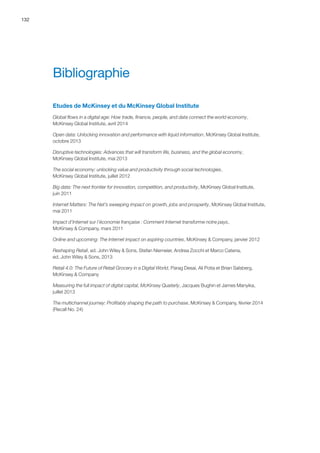 132
Bibliographie
Etudes de McKinsey et du McKinsey Global Institute
Global flows in a digital age: How trade, finance, people, and data connect the world economy,
McKinsey Global Institute, avril 2014
Open data: Unlocking innovation and performance with liquid information, McKinsey Global Institute,
octobre 2013
Disruptive technologies: Advances that will transform life, business, and the global economy,
McKinsey Global Institute, mai 2013
The social economy: unlocking value and productivity through social technologies,
McKinsey Global Institute, juillet 2012
Big data: The next frontier for innovation, competition, and productivity, McKinsey Global Institute,
juin 2011
Internet Matters: The Net’s sweeping impact on growth, jobs and prosperity, McKinsey Global Institute,
mai 2011
Impact d’Internet sur l’économie française : Comment Internet transforme notre pays,
McKinsey  Company, mars 2011
Online and upcoming: The Internet impact on aspiring countries, McKinsey  Company, janvier 2012
Reshaping Retail, ed. John Wiley  Sons, Stefan Niemeier, Andrea Zocchi et Marco Catena,
ed. John Wiley  Sons, 2013
Retail 4.0: The Future of Retail Grocery in a Digital World, Parag Desai, Ali Potia et Brian Salsberg,
McKinsey  Company
Measuring the full impact of digital capital, McKinsey Quaterly, Jacques Bughin et James Manyika,
juillet 2013
The multichannel journey: Profitably shaping the path to purchase, McKinsey  Company, février 2014
(Recall No. 24)
 