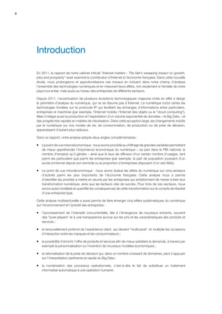 8
Introduction
En 2011, le rapport de notre cabinet intitulé Internet matters : The Net’s sweeping impact on growth,
jobs and prosperity avait examiné la contribution d’Internet à l’économie française. Dans cette nouvelle
étude, nous prolongeons et approfondissons ces travaux en incluant dans notre champ d’analyse
l’ensemble des technologies numériques et en mesurant leurs effets, non seulement à l’échelle de notre
pays tout entier, mais aussi au niveau des entreprises de différents secteurs.
Depuis 2011, l’accentuation de plusieurs évolutions technologiques majeures invite en effet à élargir
le périmètre d’analyse du numérique, qui ne se résume pas à Internet. Le numérique inclut certes les
technologies fondées sur le protocole IP qui facilitent les échanges d’informations entre particuliers,
entreprises et machines (par exemple, l’Internet mobile, l’Internet des objets ou le cloud computing).
Mais il intègre aussi la production et l’exploitation d’un volume exponentiel de données – le Big Data – et
des progrès très rapides en matière de robotisation. Dans cette acception large, les changements induits
par le numérique sur nos modes de vie, de consommation, de production ou de prise de décision,
apparaissent d’autant plus radicaux.
Dans ce rapport, notre analyse adopte deux angles complémentaires :
ƒƒ Le point de vue macroéconomique : nous avons procédé au chiffrage de grandes variables permettant
de mieux appréhender l’importance économique du numérique – sa part dans le PIB national, le
nombre d’emplois qu’il génère – ainsi que le taux de diffusion d’un certain nombre d’usages, tant
parmi les particuliers que parmi les entreprises (par exemple, la part de population jouissant d’un
accès à Internet depuis son domicile ou la proportion d’entreprises disposant d’un site Web).
ƒƒ Le point de vue microéconomique : nous avons évalué les effets du numérique sur cinq secteurs
d'activité parmi les plus importants de l’économie française. Cette analyse nous a permis
d’identifier les priorités à mettre en œuvre par les entreprises qui ambitionnent de mener à bien leur
transformation numérique, ainsi que les facteurs clés de succès. Pour trois de ces secteurs, nous
avons aussi modélisé et quantifié les conséquences de cette transformation sur le compte de résultat
d’une entreprise type.
Cette analyse multisectorielle a aussi permis de faire émerger cinq effets systématiques du numérique
sur l’environnement et l’activité des entreprises :
ƒƒ l’accroissement de l’intensité concurrentielle, liée à l’émergence de nouveaux entrants, souvent
des pure players et à une transparence accrue sur les prix et les caractéristiques des produits et
services ;
ƒƒ le renouvellement profond de l’expérience client, qui devient multicanal, et multiplie les occasions
d’interaction entre les marques et les consommateurs ;
ƒƒ la possibilité d’enrichir l’offre de produits et services afin de mieux satisfaire la demande, à travers par
exemple la personnalisation ou l’invention de nouveaux modèles économiques ;
ƒƒ la rationalisation de la prise de décision qui, dans un nombre croissant de domaines, peut s’appuyer
sur l’interprétation pertinente et rapide du Big Data ;
ƒƒ la numérisation des processus opérationnels, c’est-à-dire le fait de substituer un traitement
informatisé automatique à une opération humaine.
 