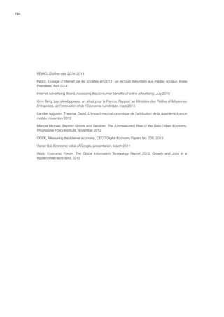 134
FEVAD, Chiffres clés 2014, 2014
INSEE, L’usage d’Internet par les sociétés en 2013 : un recours minoritaire aux médias sociaux, Insee
Premières, Avril 2014
Internet Advertising Board, Assessing the consumer benefits of online advertising, July 2010
Krim Tariq, Les développeurs, un atout pour la France, Rapport au Ministère des Petites et Moyennes
Entreprises, de l’Innovation et de l’Économie numérique, mars 2014
Landier Augustin, Thesmar David, L'impact macroéconomique de l'attribution de la quatrième licence
mobile, novembre 2012
Mandel Michael, Beyond Goods and Services: The (Unmeasured) Rise of the Data-Driven Economy,
Progressive Policy Institute, November 2012
OCDE, Measuring the Internet economy, OECD Digital Economy Papers No. 226, 2013
Varian Hal, Economic value of Google, presentation, March 2011
World Economic Forum, The Global Information Technology Report 2013, Growth and Jobs in a
Hyperconnected World, 2013
 