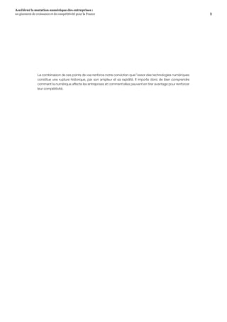 9
Accélérer la mutation numérique des entreprises :
un gisement de croissance et de compétitivité pour la France 
La combinaison de ces points de vue renforce notre conviction que l’essor des technologies numériques
constitue une rupture historique, par son ampleur et sa rapidité. Il importe donc de bien comprendre
comment le numérique affecte les entreprises et comment elles peuvent en tirer avantage pour renforcer
leur compétitivité.
 