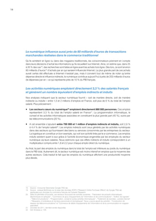 14
Le numérique influence aussi près de 80 milliards d’euros de transactions
marchandes réalisées dans le commerce traditionnel
Qu’ils achètent en ligne ou dans des magasins traditionnels, les consommateurs prennent en compte
dans leurs décisions d’achat les informations qu’ils recueillent sur Internet. Ainsi, on estime que, dans 25
à 35 % des cas18
, des recherches sont faites en ligne avant les achats hors ligne. Dès lors, ce sont environ
80 milliards d’euros19
d’achats par an qui seraient influencés Internet. La plus grande part de ces achats
aurait certes été effectuée si Internet n’existait pas, mais il convient tout de même de noter qu’entre
dépense directe et influence indirecte, le numérique contribue aujourd’hui à près de 200 milliards d’euros
de dépenses par an – ce qui représente près de 10 % du PIB français.
Les activités numériques emploient directement 3,3 % des salariés français
et génèrent un nombre équivalent d’emplois indirects et induits
Nos analyses indiquent que le secteur numérique fournit – soit de manière directe, soit de manière
indirecte ou induite – entre 1,5 et 2 millions d’emplois en France, soit plus de 6 % du total de l’emploi
salarié. Plus précisément :
ƒƒ Les secteurs cœurs du numérique20
emploient directement 880 000 personnes. Ces emplois
représentent 3,3  % du total de l’emploi salarié en France21
. La programmation informatique, le
conseil et les activités informatiques associées en constituent la plus grande part (40 %), suivis par
les télécommunications (20 %).
ƒƒ A cet ensemble s’ajoutent entre 700 000 et 1 million d’emplois indirects et induits, soit 2,9 %
à 4,4 % de l’emploi salarié22
. Les emplois indirects sont ceux générés par les activités numériques
dans des secteurs qui fournissent des biens ou services consommés par les entreprises du secteur.
La logistique en constitue un bon exemple, qui voit son activité tirée par le e-commerce. Les emplois
induits existent quant à eux grâce à l’activité économique engendrée par les employés du secteur
numérique via leurs salaires. Nous estimons que ces effets indirects et induits correspondent à un
multiplicateur compris entre 1,8 et 2,2 pour chaque emploi direct du numérique.
Au final, la part des emplois du numérique dans le total de l’emploi est inférieure au poids du numérique
dans le PIB total. Autrement dit, le secteur numérique est moins intensif en emplois que la moyenne des
autres secteurs. Cela traduit le fait que les emplois du numérique affichent une productivité moyenne
plus élevée.
18	 Source : Consumer Barometer Google-TNS-iab.
19	 Source : analyse McKinsey sur la base des données ROPO (Research Online Purchase Offline) de Google-TNS-iab
appliquées aux données du commerce français de Forrester Research.
20	 Selon le périmètre d’Eurostat, ces secteurs recouvrent les activités suivantes : Fabrication de produits informatiques,
électroniques et optiques ; Commerce de gros d’équipements de l'information et de communications ; Edition de logiciels
; Télécommunications ; Programmation, conseil et autres activités informatiques ; Traitement de données ; portails Internet
; Réparation d'ordinateurs et de biens personnels et domestiques. Nous y avons ajouté les activités : Construction de
réseaux de télécommunications et Commerce de détail d'équipements de l'information et de la communication en magasin
spécialisé.
21	 Données de 2011, dernière année disponible.
22	 Voir Annexes p. 126.
 