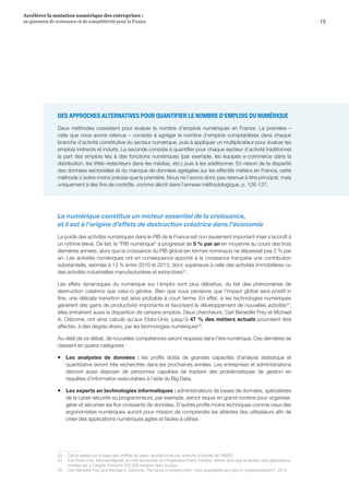 15
Accélérer la mutation numérique des entreprises :
un gisement de croissance et de compétitivité pour la France 
DES APPROCHES ALTERNATIVES POUR QUANTIFIER LE NOMBRE D’EMPLOIS DU NUMÉRIQUE
Deux méthodes coexistent pour évaluer le nombre d’emplois numériques en France. La première –
celle que nous avons retenue – consiste à agréger le nombre d’emplois comptabilisés dans chaque
branche d’activité constitutive du secteur numérique, puis à appliquer un multiplicateur pour évaluer les
emplois indirects et induits. La seconde consiste à quantifier pour chaque secteur d’activité traditionnel
la part des emplois liés à des fonctions numériques (par exemple, les équipes e-commerce dans la
distribution, les Web-rédacteurs dans les médias, etc.) puis à les additionner. En raison de la disparité
des données sectorielles et du manque de données agrégées sur les effectifs métiers en France, cette
méthode s’avère moins précise que la première. Nous ne l’avons donc pas retenue à titre principal, mais
uniquement à des fins de contrôle, comme décrit dans l'annexe méthodologique, p. 126-127.
Le numérique constitue un moteur essentiel de la croissance,
et il est à l’origine d’effets de destruction créatrice dans l’économie
Le poids des activités numériques dans le PIB de la France est non seulement important mais s’accroît à
un rythme élevé. De fait, le PIB numérique a progressé de 5 % par an en moyenne au cours des trois
dernières années, alors que la croissance du PIB global (en termes nominaux) ne dépassait pas 2 % par
an. Les activités numériques ont en conséquence apporté à la croissance française une contribution
substantielle, estimée à 13 % entre 2010 et 2013, donc supérieure à celle des activités immobilières ou
des activités industrielles manufacturières et extractives23
.
Les effets dynamiques du numérique sur l’emploi sont plus débattus, du fait des phénomènes de
destruction créatrice que celui-ci génère. Bien que nous pensions que l’impact global sera positif in
fine, une délicate transition est ainsi probable à court terme. En effet, si les technologies numériques
génèrent des gains de productivité importants et favorisent le développement de nouvelles activités24
,
elles entraînent aussi la disparition de certains emplois. Deux chercheurs, Carl Benedikt Frey et Michael
A. Osborne, ont ainsi calculé qu’aux Etats-Unis, jusqu’à 47 % des métiers actuels pourraient être
affectés, à des degrés divers, par les technologies numériques25
.
Au-delà de ce débat, de nouvelles compétences seront requises dans l’ère numérique. Ces dernières se
classent en quatre catégories : 
ƒƒ Les analystes de données  :  les profils dotés de grandes capacités d’analyse statistique et
quantitative seront très recherchés dans les prochaines années. Les entreprises et administrations
devront aussi disposer de personnes capables de traduire des problématiques de gestion en
requêtes d’information exécutables à l’aide du Big Data.
ƒƒ Les experts en technologies informatiques : administrateurs de bases de données, spécialistes
de la cyber-sécurité ou programmeurs, par exemple, seront requis en grand nombre pour organiser,
gérer et sécuriser les flux croissants de données. D’autres profils moins techniques comme ceux des
ergonomistes numériques auront pour mission de comprendre les attentes des utilisateurs afin de
créer des applications numériques agiles et faciles à utiliser.
23	 Calcul réalisé sur la base des chiffres de valeur ajoutée brute par branche d’activité de l’INSEE.
24	 Aux Etats-Unis, Michael Mandel, le chief economist du Progressive Policy Institute, estime ainsi que le secteur des applications
mobiles est à l’origine d’environ 450 000 emplois dans le pays.
25	 Carl Benedikt Frey and Michael A. Osborne, The future of employment : how susceptible are jobs to computerisation?, 2013.
 