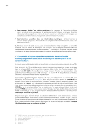 16
ƒƒ Les managers dotés d’une culture numérique  :  les managers de l’économie numérique
seront amenés à animer des équipes de spécialistes des technologies numériques. Sans être
nécessairement des experts eux-mêmes, ils devront associer une forte culture technologique aux
compétences fondamentales du management, notamment la communication.
ƒƒ Les techniciens spécialisés dans les infrastructures numériques  :  à titre d’exemple, la
soudure de fibre optique est à l’heure actuelle une compétence très recherchée dans le secteur des
télécommunications.
Du fait de ces besoins de profils nouveaux, des tensions sont d’ores et déjà perceptibles sur le marché
du travail. Ainsi, les métiers du numérique26
sont ceux pour lesquels les plus importantes difficultés
de recrutement sont mentionnées par les entreprises27
. Le risque pour l’économie française est en
conséquence de ne pas disposer de toutes les compétences nécessaires dans les prochaines années.
1.2. Au-delà de leur poids dans le PIB et l’emploi, les technologies
numériques génèrent des surplus de valeur pour les entreprises et les
consommateurs
Une partie seulement de la valeur créée par les activités numériques se trouve comptabilisée dans le PIB.
Ainsi, le montant du PIB numérique ne rend pas compte du poids croissant des canaux numériques
dans les échanges B2B. Le commerce inter-entreprises réalisé via des sites Web ou messages EDI28
est proche de 400 Md € en France. De même, l’usage croissant d’Internet pour les transactions entre
particuliers ne se reflète pas dans le PIB numérique : or, environ 50 % des particuliers achètent ou
vendent sur des sites de mise en relation de particuliers29
.
De surcroît, l’usage d’Internet génère des surplus de valeur, non visibles dans le seul calcul du PIB, pour
les citoyens et consommateurs (voir figure 3). Ainsi, des gains de pouvoir d’achat de 3 à 5 Md € sont
réalisés30
chaque année via le commerce B2C, grâce aux montants inférieurs des achats en ligne – des
écarts de prix de 5 à 25 % sont, par exemple, observés sur des biens de grande consommation – et à
l’effet déflationniste qu’exerce Internet sur les prix hors ligne. Les internautes économisent aussi environ
4 Md € par an via les achats réalisés31
sur les plateformes d’échanges entre particuliers, et génèrent
près de 4 Md € de revenus annuels grâce à ces dernières (par exemple, location d’appartements via
AirBnb ou Homelidays). Au total, les gains financiers directs liés à Internet en France s’élèvent à environ
20 euros par internaute et par mois.
En plus de ces gains financiers directs, les utilisateurs d’Internet ont accès à de nombreux services
gratuits sur Internet (ex. email, réseaux sociaux et services de réservation), accèdent en ligne à une plus
grande variété de produits (plus de 100 millions de références sont ainsi commercialisées par Amazon) et
économisent du temps grâce à l’utilisation des moteurs de recherche. Des gains équivalents à plus de
15 milliards d’euros par an sont ainsi générés32
.
26	 Ingénieurs et cadres d’études, RD en information, chefs de projets informatiques.
27	 Pôle Emploi, Enquête Besoins en main-d’œuvre, 2014.
28	 Electronic Data Interchange.
29	 Fevad, chiffres clés 2014.
30	 Voir Annexes p. 127.
31	 Ibid, p. 127.
32	 Ibid, p. 127.
 