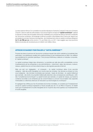 19
Accélérer la mutation numérique des entreprises :
un gisement de croissance et de compétitivité pour la France 
La vision reste la même si l’on considère non pas les indicateurs d’extrants (outputs) mais ceux d’intrants
(inputs). Dans le cadre de cette analyse, nous avons forgé le concept de capital numérique, destiné
à mesurer le niveau des principales ressources mobilisées pour produire les biens et services constitutifs
de l’économie numérique. Cet éclairage confirme la position intermédiaire de la France par rapport aux
principales économies matures et émergentes : les investissements dans le capital numérique atteignent
3,3 % du PIB par an contre environ 4 % aux Etats-Unis, en 2011 mais suggère que nous pourrions
libérer encore plus de nos atouts pour en obtenir une meilleur retour.
APPROCHE DE McKINSEY POUR ÉVALUER LE CAPITAL NUMÉRIQUE40
Produire les biens et services de l’économie numérique requiert des actifs matériels et immatériels bien
particuliers. Les statistiques usuelles tel le capital physique ou les investissements en RD n’en reflètent
que partiellement le caractère spécifique. C’est pourquoi McKinsey a élaboré un indicateur composite,
le capital numérique.
Le capital numérique intègre deux dimensions. La première est celle des actifs comptabilisés comme
investissements par les entreprises ou les administrations : notamment, valeur des serveurs, routeurs,
réseaux, plateformes de commerce électronique ou des logiciels associés à Internet.
Mais une part non négligeable – et croissante – du capital numérique relève d’une seconde
catégorie : celle des actifs intangibles non inscrits dans les comptes. Ces derniers se divisent en trois
sous-catégories : des données numérisées (par exemple : bases de données) ; du capital intellectuel
(par exemple : des droits à la propriété intellectuelle attachés à des connaissances scientifiques) ; enfin
des compétences économiques ou capital humain (par exemple, un capital de marque, qui traduit la
confiance accordée à une entreprise par les consommateurs ou encore l'accumulation des capacités
individuelles ou collectives obtenues via l'éducation aux technologies du numérique)41
.
En agrégeant les chiffres pour les 40 premières économies mondiales, on constate que l’investissement
annuel en capital numérique représente à l’heure actuelle plus de 3 % du PIB en moyenne. On établit
aussi que l’investissement en actifs intangibles est en moyenne deux fois supérieur aux investissements
en actifs tangibles.
40	 Source : Jacques Bughin, James Manyika, Measuring the Full Impact of Digital Capital, McKinsey Quarterly, July 2013.
41	 Des coefficients sont appliqués à chaque composante selon le degré de numérisation.
 