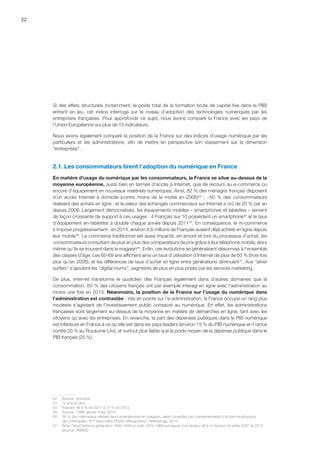 22
Si des effets structurels (notamment, le poids total de la formation brute de capital fixe dans le PIB)
entrent en jeu, cet indice interroge sur le niveau d’adoption des technologies numériques par les
entreprises françaises. Pour approfondir ce sujet, nous avons comparé la France avec les pays de
l’Union Européenne sur plus de 15 indicateurs.
Nous avons également comparé la position de la France sur des indices d’usage numérique par les
particuliers et les administrations, afin de mettre en perspective son classement sur la dimension
entreprises.
2.1. Les consommateurs tirent l’adoption du numérique en France
En matière d’usage du numérique par les consommateurs, la France se situe au-dessus de la
moyenne européenne, aussi bien en termes d’accès à Internet, que de recours au e-commerce ou
encore d’équipement en nouveaux matériels numériques. Ainsi, 82 % des ménages français disposent
d’un accès Internet à domicile (contre moins de la moitié en 2006)42
; ~60 % des consommateurs
réalisent des achats en ligne ; et la valeur des échanges commerciaux sur Internet a crû de 20 % par an
depuis 2009. Largement démocratisés, les équipements mobiles – smartphones et tablettes – servent
de façon croissante de support à ces usages : 4 Français sur 10 possèdent un smartphone43
et le taux
d’équipement en tablettes a doublé chaque année depuis 201144
. En conséquence, le m-commerce
s’impose progressivement : en 2014, environ 4,6 millions de Français avaient déjà acheté en ligne depuis
leur mobile45
. Le commerce traditionnel est aussi impacté, en amont et lors du processus d’achat, les
consommateurs consultant de plus en plus des comparateurs de prix grâce à leur téléphone mobile, alors
même qu’ils se trouvent dans le magasin46
. Enfin, ces évolutions se généralisent désormais à l’ensemble
des classes d’âge. Les 60-69 ans affichent ainsi un taux d’utilisation d’Internet de plus de 60 % (trois fois
plus qu’en 2006), et les différences de taux d’achat en ligne entre générations diminuent47
. Aux silver
surfers s’ajoutent les digital mums, segments de plus en plus prisés par les services marketing.
De plus, Internet transforme le quotidien des Français également dans d’autres domaines que la
consommation. 60 % des citoyens français ont par exemple interagi en ligne avec l’administration au
moins une fois en 2013. Néanmoins, la position de la France sur l’usage du numérique dans
l’administration est contrastée : très en pointe sur l’e-administration, la France occupe un rang plus
modeste s’agissant de l’investissement public consacré au numérique. En effet, les administrations
françaises sont largement au-dessus de la moyenne en matière de démarches en ligne, tant avec les
citoyens qu’avec les entreprises. En revanche, la part des dépenses publiques dans le PIB numérique
est inférieure en France à ce qu’elle est dans les pays leaders (environ 15 % du PIB numérique en France
contre 20 % au Royaume-Uni), et surtout plus faible que le poids moyen de la dépense publique dans le
PIB français (25 %).
42	Source : Eurostat.
43	 12 ans et plus.
44	 Passant de 4 % en 2011 à 17 % en 2013.
45	 Source : TSM, janvier-mars 2014.
46	 38 % des internautes utilisent leurs smartphones en magasin, selon l’enquête Les comportements d’achats multicanaux
des internautes, 9ème
baromètre FEVAD Médiamétrie / NetRatings, 2013.
47	 Ainsi, l’écart entre la génération 1930-1949 et celle 1970-1989 est passé d’un facteur x8 à un facteur x4 entre 2007 et 2012
(source : INSEE).
 