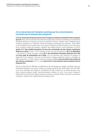 23
Accélérer la mutation numérique des entreprises :
un gisement de croissance et de compétitivité pour la France 
2.2. Le dynamisme de l’adoption numérique par les consommateurs
contraste avec la situation des entreprises
C’est au niveau des entreprises que les taux d’usage du numérique présentent le décrochage le
plus net. Ainsi, selon les données d’Eurostat et des organismes nationaux de statistiques, les entreprises
françaises affichent en moyenne une bonne connectivité à Internet. Toutefois, elles n’atteignent que la
moyenne européenne sur l’adoption d’outils informatiques sophistiqués (par exemple : outils CRM48
ou de management de la supply chain), et se situent en-dessous de cette moyenne sur le e-commerce
et les nouveaux usages (par exemple, l’utilisation des médias sociaux). A titre d’illustration, en 2013,
seules 14 % des sociétés françaises ont reçu des commandes via des réseaux numériques
(Internet ou autre), contre 17 % en moyenne au sein de l’Union Européenne et 26 % en Allemagne
– soit presque le double. De même, seules 65 % des entreprises françaises disposent d’un site
ou d’une page de présentation sur le Web, soit une proportion bien inférieure à la situation en
Suède (89 %) par exemple. Cet écart de performance s’observe également lorsqu’on considère les
PME uniquement : en France, elles ne sont par exemple que 19 % à avoir procédé à des achats via
des réseaux numériques en 2013, contre plus de 50 % dans plusieurs pays européens dont le
Royaume-Uni.
Afin de comprendre les difficultés de déploiement des technologies et usages numériques dans les
entreprises françaises, nous avons conduit une enquête auprès de 500 d’entre elles, dont 325 PME,
nous avons interviewé des dirigeants d’entreprises de taille moyenne et de grands groupes, nous
avons examiné plusieurs études macroéconomiques récentes, et, enfin, nous avons comparé la
performance de la France par rapport aux pays en pointe sur plusieurs facteurs productifs consacrés au
numérique : infrastructures, capital financier et capital humain.
48	 Customer Relationship Management, gestion de la relation client.
 