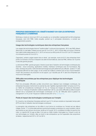 24
PRINCIPAUX ENSEIGNEMENTS DE L’ENQUÊTE McKINSEY 2014 SUR LES ENTREPRISES
FRANÇAISES ET LE NUMÉRIQUE
McKinsey a mené en mai et juin 2014 une enquête sur un échantillon représentatif de 500 entreprises
françaises, dont 325 PME. Cette enquête, portant sur 5 principales dimensions, a conduit aux
enseignements suivants :
Usage des technologies numériques dans les entreprises françaises
Les usages des technologies Internet traditionnelles continuent de progresser : 99 % des PME utilisent
désormais l’e-mail (elles n’étaient encore que 82 % en 2011) ; 88 % d’entre elles ont accès à l’Internet
haut-débit (chiffre stable depuis 2011) ; 85 % ont recours au Wifi (contre 45 % en 2011) et 75 % disposent
d’un Intranet (contre 43 % en 2011).
Cependant, certains usages restent très en retrait : par exemple, moins de 55 % des entreprises tirent
profit d’un Extranet, et le taux d’adoption de cette fonctionnalité est, dans les PME, inférieur de 10 points
à celui des grands groupes.
La dichotomie PME / grands groupes s’observe aussi dans l’adoption de technologies numériques plus
récentes : cloud computing, applications mobiles, interfaces numériques avec les fournisseurs, Big
Data, robotique de pointe. Cette dernière technologie est particulièrement peu diffusée : seules 21 % des
entreprises affirment en faire usage. Un tel constat est d’ailleurs cohérent avec le taux d’automatisation
moyen des processus de production et de support, qui n’excède pas 36 % dans les entreprises que
nous avons interrogées.
Difficultés rencontrées par les entreprises pour déployer les technologies
numériques
Parmi les principales difficultés qu’elles rencontrent pour déployer leurs stratégies numériques, les
entreprises françaises mentionnent en premier lieu des rigidités organisationnelles (à hauteur de 45 %),
un déficit de compétences numériques (31 %), un manque de marges de manœuvre financières
(30 %) et un manque d’implication visible du leadership (28 %). Les autres difficultés qu’elles évoquent
relèvent de la complexité des technologies numériques (13  %), de difficultés dans la gestion du
changement (12 %), et de risques en matière de sécurité (5 %) (voir figure 6).
Poids et impact des technologies numériques sur l’emploi
En moyenne, les entreprises françaises estiment que 5,3 % de leurs emplois en équivalent temps plein
(ETP) sont liés à l’utilisation des technologies numériques.
La perception des entreprises sur les effets à court terme du numérique sur l’emploi est par ailleurs
mitigée. De fait, 17 % d’entre elles estiment que les technologies numériques ont, jusqu’à présent, détruit
des emplois au sein de leurs structures, tandis qu’à l’inverse, 26 % considèrent qu’elles ont permis d’en
créer. La majorité (56 %) juge qu’elles n’ont pas eu d’effet notable. Interrogées sur l’impact à venir de
ces technologies sur l’emploi, elles se livrent à des anticipations qui font apparaître des proportions
similaires : respectivement 20 %, 40 % et 39 %.
 
