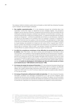 26
Ces analyses mettent en évidence quatre raisons principales au retard relatif des entreprises françaises
quant à l’adoption des technologies numériques :
ƒƒ Des rigidités organisationnelles. 45  % des entreprises évoquent les contraintes liées à leur
organisation comme frein majeur au déploiement de leurs stratégies digitales. Ces perceptions
suggèrent que les réticences internes au changement et les structures en silos rencontrées dans de
nombreuses entreprises françaises constituent des obstacles à la transformation numérique. Des
recherches approfondies menées par le Hofstede Centre – un organisme spécialisé dans les aspects
culturels du changement – confirment les spécificités de la France sur ces dimensions, notamment
par rapport aux pays leaders sur le numérique. Ainsi, sur l'indicateur d'aversion à l'incertitude le
score de la France est trois fois supérieur à celui de la Suède50
. Plus généralement, le faible degré
d’intensité concurrentielle dans plusieurs secteurs de l’économie française et les rigidités du marché
du travail (indicateur de protection de l’emploi de 2,82 contre 2,29 en moyenne dans l’OCDE51
)
peuvent constituer des obstacles à la réorganisation des entreprises en vue d’exploiter au mieux les
opportunités du numérique. Cette et Lopez52
, par exemple, invoquent ce facteur pour expliquer la
moindre diffusion du capital numérique en France par rapport aux Etats-Unis.
ƒƒ Un déficit de compétences numériques et des difficultés de recrutement des talents en
la matière. Selon Pôle Emploi, c’est dans le secteur des technologies de l’information et de la
communication53
que surgissent à l’heure actuelle les difficultés de recrutement les plus marquées54
.
L’enquête que nous avons menée auprès de 500 entreprises françaises représentatives confirme ce
point de vue, puisque plus de 30 % des sociétés interrogées citent cet écueil. Ce qui est en cause
n’est pas tant la qualité du capital humain en France – reconnue par les entreprises et les investisseurs
internationaux –, qu’un nombre insuffisant de professionnels formés dans certains métiers. Ainsi par
exemple, le nombre de développeurs informatiques par tête est moitié moindre en France
qu’en Suède (3,6 pour 1 000 habitants contre 8,2 pour 1 000).
ƒƒ Un manque de marges de manœuvre financières. 30 % des entreprises françaises indiquent que
des contraintes budgétaires brident leur volonté d’investissement dans le numérique. Ces difficultés
reflètent des marges opérationnelles déclinantes depuis 2007 (elles sont passées de 31,7 % en
moyenne en 2007 à 28,4 % en 201255
) et très en-deçà de la moyenne européenne (elles s’élèvent à
37 % au sein de l’UE28).
ƒƒ Un manque d’implication suffisamment visible du leadership. 28 % des entreprises françaises
interrogées considèrent que davantage d’investissement de la part de leurs dirigeants serait
nécessaire afin de promouvoir et accélérer l’adoption du numérique. Par ailleurs, une communication
soutenue sur ce sujet auprès de l’ensemble des salariés est impérative pour faire prendre conscience
à l’ensemble de l’organisation de l’importance accordée par les dirigeants à cette problématique.
50	 L'indicateur Uncertainty Avoidance exprime le degré d'acceptabilité de l'incertitude et de l’ambiguïté au sein d'une société.
51	 Source : Indicateurs de l’OCDE sur la protection de l’emploi, 2013 (protection contre les licenciements collectifs et individuels).
52	 Gilbert Cette et Jimmy Lopez, ICT demand behavior : an international comparison, 2012.
53	 Ce secteur recouvre les métiers Ingénieurs et cadre d’études en informatique, RD en informatique, chefs de projets
informatiques.
54	 Pôle Emploi, Enquête Besoins en main-d’œuvre, 2014.
55	 Eurostat. Part des profits réalisés par les entreprises non-financières, définie comme le ratio de l’excédent brut d’exploitation
sur la valeur ajoutée brute.
 