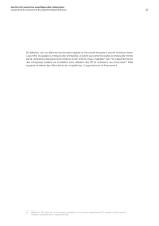 27
Accélérer la mutation numérique des entreprises :
un gisement de croissance et de compétitivité pour la France 
En définitive, pour accélérer la transformation digitale de l’économie française la priorité devrait consister
à accroître les usages numériques des entreprises, d’autant que certaines études (comme celle menée
par la Commission européenne en 2008 sur le lien entre le niveau d’adoption des TIC et la performance
des entreprises) révèlent une corrélation entre utilisation des TIC et croissance des entreprises56
. Cela
suppose de relever des défis à la fois de compétences, d’organisation et de financement.
56	 Rapport de DIW Berlin pour la Commission européenne, An Economic Assessment of ICT Adoption and its Impact on
Innovation and Performance, septembre 2008.
 