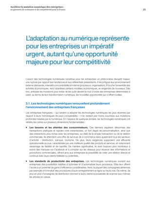 29
Accélérer la mutation numérique des entreprises :
un gisement de croissance et de compétitivité pour la France 
L’adaptationaunumériquereprésente
pourlesentreprisesunimpératif
urgent,autantqu’uneopportunité
majeurepourleurcompétitivité
L’essor des technologies numériques constitue pour les entreprises un phénomène disruptif majeur,
une rupture par rapport aux tendances et aux référentiels préexistants. Il reconfigure leur environnement
externe (demande, intensité concurrentielle) et interne (processus, organisation). Il touche l’ensemble des
activités économiques, rend obsolètes certains modèles économiques, en engendre de nouveaux. Dès
lors, anticiper les mutations pour éviter de les subir devient le mot d’ordre des entreprises déterminées à
saisir, au terme de leur transformation numérique, les nouvelles opportunités qui s’offrent à elles.
3.1. Les technologies numériques renouvellent profondément
l’environnement des entreprises françaises
Les entreprises françaises – qui tardent à adopter les technologies numériques les plus récentes par
rapport à leurs homologues de pays comparables – n’en restent pas moins soumises aux mutations
profondes induites par le numérique. En l’espace de quelques années, les technologies numériques ont
rebattu les cartes sur plusieurs dimensions fondamentales :
ƒƒ Les besoins et les attentes des consommateurs. Ces derniers espèrent désormais des
transactions pratiques et rapides voire instantanées, un fort degré de personnalisation, ainsi que
des interactions plus riches avec les entreprises, au-delà de la simple transaction ou de la relation
commerciale. Ils attendent une offre de services de e-commerce dans quasiment tous les secteurs
d’activité  :  distribution, banque, tourisme. De plus, leurs exigences supposent une efficacité
opérationnelle accrue, caractérisée par une meilleure qualité des produits et services, et notamment
davantage de fiabilité et de rapidité. De manière significative, ils sont toujours plus nombreux à
suivre des marques sur Facebook et à compter sur les réseaux pour recevoir des informations et
promotions commerciales, offrant ainsi aux entreprises la possibilité de créer une relation directe et
continue avec leurs clients fidélisés ou potentiels.
ƒƒ Les standards de productivité des entreprises. Les technologies numériques ouvrent aux
entreprises des possibilités inédites d’optimiser et d’automatiser leurs processus. Elles leur offrent
l’accès à un potentiel de gains d’efficience considérables. Ainsi, la plupart des compagnies aériennes
par exemple ont introduit des procédures d’auto-enregistrement en ligne sur leurs vols. De même, de
plus en plus d’enseignes de distribution donnent à leurs clients la possibilité de scanner eux-mêmes
les articles en caisse.
 