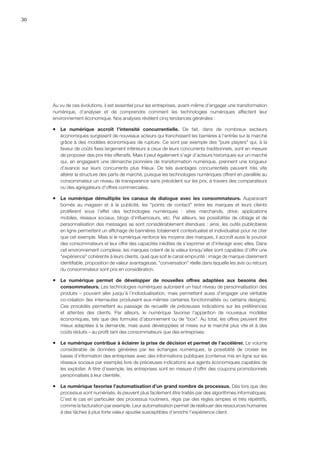 30
Au vu de ces évolutions, il est essentiel pour les entreprises, avant-même d’engager une transformation
numérique, d’analyser et de comprendre comment les technologies numériques affectent leur
environnement économique. Nos analyses révèlent cinq tendances générales :
ƒƒ Le numérique accroît l’intensité concurrentielle. De fait, dans de nombreux secteurs
économiques surgissent de nouveaux acteurs qui franchissent les barrières à l’entrée sur le marché
grâce à des modèles économiques de rupture. Ce sont par exemple des pure players qui, à la
faveur de coûts fixes largement inférieurs à ceux de leurs concurrents traditionnels, sont en mesure
de proposer des prix très offensifs. Mais il peut également s’agir d’acteurs historiques sur un marché
qui, en engageant une démarche pionnière de transformation numérique, prennent une longueur
d’avance sur leurs concurrents plus frileux. De tels avantages concurrentiels peuvent très vite
altérer la structure des parts de marché, puisque les technologies numériques offrent en parallèle au
consommateur un niveau de transparence sans précédent sur les prix, à travers des comparateurs
ou des agrégateurs d’offres commerciales.
ƒƒ Le numérique démultiplie les canaux de dialogue avec les consommateurs. Auparavant
bornés au magasin et à la publicité, les points de contact entre les marques et leurs clients
prolifèrent sous l’effet des technologies numériques  :  sites marchands, drive, applications
mobiles, réseaux sociaux, blogs d’influenceurs, etc. Par ailleurs, les possibilités de ciblage et de
personnalisation des messages se sont considérablement étendues : ainsi, les outils publicitaires
en ligne permettent un affichage de bannières totalement contextualisé et individualisé pour ne citer
que cet exemple. Mais si le numérique renforce les moyens des marques, il accroît aussi le pouvoir
des consommateurs et leur offre des capacités inédites de s’exprimer et d’interagir avec elles. Dans
cet environnement complexe, les marques créent de la valeur lorsqu’elles sont capables d’offrir une
expérience cohérente à leurs clients, quel que soit le canal emprunté : image de marque clairement
identifiable, proposition de valeur avantageuse, conversation réelle dans laquelle les avis ou retours
du consommateur sont pris en considération.
ƒƒ Le numérique permet de développer de nouvelles offres adaptées aux besoins des
consommateurs. Les technologies numériques autorisent un haut niveau de personnalisation des
produits – pouvant aller jusqu’à l’individualisation, mais permettent aussi d’engager une véritable
co-création (les internautes produisent eux-mêmes certaines fonctionnalités ou certains designs).
Ces procédés permettent au passage de recueillir de précieuses indications sur les préférences
et attentes des clients. Par ailleurs, le numérique favorise l’apparition de nouveaux modèles
économiques, tels que des formules d’abonnement ou de box. Au total, les offres peuvent être
mieux adaptées à la demande, mais aussi développées et mises sur le marché plus vite et à des
coûts réduits – au profit tant des consommateurs que des entreprises.
ƒƒ Le numérique contribue à éclairer la prise de décision et permet de l’accélérer. Le volume
considérable de données générées par les échanges numériques, la possibilité de croiser les
bases d’information des entreprises avec des informations publiques (contenus mis en ligne sur les
réseaux sociaux par exemple) livre de précieuses indications aux agents économiques capables de
les exploiter. A titre d’exemple, les entreprises sont en mesure d’offrir des coupons promotionnels
personnalisés à leur clientèle.
ƒƒ Le numérique favorise l’automatisation d’un grand nombre de processus. Dès lors que des
processus sont numérisés, ils peuvent plus facilement être traités par des algorithmes informatiques.
C’est le cas en particulier des processus routiniers, régis par des règles simples et très répétitifs,
comme la facturation par exemple. Leur automatisation permet de réallouer des ressources humaines
à des tâches à plus forte valeur ajoutée susceptibles d’enrichir l’expérience client.
 
