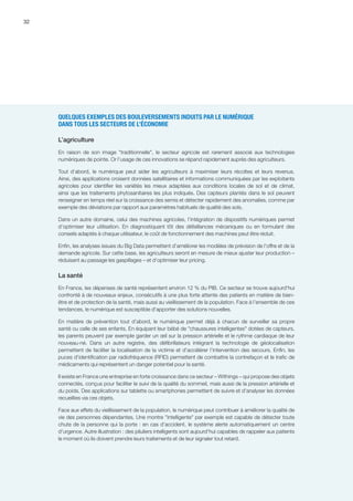 32
QUELQUES EXEMPLES DES BOULEVERSEMENTS INDUITS PAR LE NUMÉRIQUE
DANS TOUS LES SECTEURS DE L’ÉCONOMIE
L’agriculture
En raison de son image traditionnelle, le secteur agricole est rarement associé aux technologies
numériques de pointe. Or l’usage de ces innovations se répand rapidement auprès des agriculteurs.
Tout d’abord, le numérique peut aider les agriculteurs à maximiser leurs récoltes et leurs revenus.
Ainsi, des applications croisent données satellitaires et informations communiquées par les exploitants
agricoles pour identifier les variétés les mieux adaptées aux conditions locales de sol et de climat,
ainsi que les traitements phytosanitaires les plus indiqués. Des capteurs plantés dans le sol peuvent
renseigner en temps réel sur la croissance des semis et détecter rapidement des anomalies, comme par
exemple des déviations par rapport aux paramètres habituels de qualité des sols.
Dans un autre domaine, celui des machines agricoles, l’intégration de dispositifs numériques permet
d’optimiser leur utilisation. En diagnostiquant tôt des défaillances mécaniques ou en formulant des
conseils adaptés à chaque utilisateur, le coût de fonctionnement des machines peut être réduit.
Enfin, les analyses issues du Big Data permettent d’améliorer les modèles de prévision de l’offre et de la
demande agricole. Sur cette base, les agriculteurs seront en mesure de mieux ajuster leur production –
réduisant au passage les gaspillages – et d’optimiser leur pricing.
La santé
En France, les dépenses de santé représentent environ 12 % du PIB. Ce secteur se trouve aujourd'hui
confronté à de nouveaux enjeux, consécutifs à une plus forte attente des patients en matière de bien-
être et de protection de la santé, mais aussi au vieillissement de la population. Face à l’ensemble de ces
tendances, le numérique est susceptible d'apporter des solutions nouvelles.
En matière de prévention tout d'abord, le numérique permet déjà à chacun de surveiller sa propre
santé ou celle de ses enfants. En équipant leur bébé de chaussures intelligentes dotées de capteurs,
les parents peuvent par exemple garder un œil sur la pression artérielle et le rythme cardiaque de leur
nouveau-né. Dans un autre registre, des défibrillateurs intégrant la technologie de géolocalisation
permettent de faciliter la localisation de la victime et d’accélérer l’intervention des secours. Enfin, les
puces d'identification par radiofréquence (RFID) permettent de combattre la contrefaçon et le trafic de
médicaments qui représentent un danger potentiel pour la santé.
Il existe en France une entreprise en forte croissance dans ce secteur – Withings – qui propose des objets
connectés, conçus pour faciliter le suivi de la qualité du sommeil, mais aussi de la pression artérielle et
du poids. Des applications sur tablette ou smartphones permettent de suivre et d'analyser les données
recueillies via ces objets.
Face aux effets du vieillissement de la population, le numérique peut contribuer à améliorer la qualité de
vie des personnes dépendantes. Une montre intelligente par exemple est capable de détecter toute
chute de la personne qui la porte : en cas d’accident, le système alerte automatiquement un centre
d'urgence. Autre illustration : des piluliers intelligents sont aujourd'hui capables de rappeler aux patients
le moment où ils doivent prendre leurs traitements et de leur signaler tout retard.
 