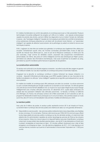 33
Accélérer la mutation numérique des entreprises :
un gisement de croissance et de compétitivité pour la France 
En matière d’amélioration du confort des patients, le numérique peut jouer un rôle substantiel. Plusieurs
technologies innovantes préfigurent les progrès qu’il offre en la matière : une capsule endoscopique
capable de prendre des photos, permet d’affiner les diagnostics tout en évitant l'emploi de méthodes
invasives ; des bandages intelligents équipés de microcapteurs permettent de contrôler la température
et les substances chimiques présentes sur une lésion afin de prévenir toute infection ; un pacemaker
intelligent est capable de détecter toute évolution de la pathologie du patient en évitant le recours aux
techniques invasives.
Enfin, s’agissant du bien-être de manière plus générale, le numérique peut également être utilisé pour
encadrer l’entraînement sportif. Ainsi, les montres connectées permettent-elles d’ores et déjà aux
sportifs de mesurer leurs efforts (par ex., avec le suivi de la fréquence cardiaque), et même pour les
plus avancées, d’agir comme de véritables coachs, proposant des programmes d’entraînement
personnalisés. De même, des polos et t-shirts intelligents (comme celui développé par Ralph Lauren),
permettent de collecter des informations biométriques, mais aussi d’optimiser la circulation du sang,
permettant au sportif d’améliorer performances et capacités de récupération.
La construction automobile
Ce secteur est confronté à une double exigence croissante : accroître la sécurité des usagers et garantir
une meilleure mobilité. Sur ces deux impératifs, le numérique est porteur d’avancées majeures.
S'agissant de la sécurité, le numérique contribue à réduire fortement les risques inhérents à la
conduite  : dispositif d’éthylotest anti-démarrage, puce RFID capable d’alerter en cas d'accident et de
faciliter la localisation du véhicule, pneu intelligent capable de se regonfler automatiquement en cas de
sous-pression.
En matière de mobilité, le numérique peut offrir précieuse une aide à la conduite : la voiture autonome
ou auto-conduite développée par Google constitue en ce domaine un bon exemple. Ce véhicule génère
une carte de son environnement détaillée en 3D, au moyen d'un rayon laser intégré et peut aussi interagir
intelligemment avec d'autres véhicules autonomes. En décembre 2013, quatre états américains ont
adopté des lois autorisant l'utilisation des véhicules autonomes : le Nevada, la Floride, la Californie
et le Michigan. En France, les principaux acteurs de la filière automobile se sont associés au sein du
programme VeDeCoM et testent leurs prototypes sur le circuit de Satory. Des premiers essais sur route
auront lieu dès 2015 et la commercialisation des premiers modèles est attendue pour 2020.
Le secteur public
Avec près de 6 millions de postes, le secteur public représente environ 26 % de l'emploi en France.
La transformation numérique des services publics est créatrice de valeur sur cinq grandes dimensions :
ƒƒ Disponibilité du service public : des services publics bidirectionnels et plus disponibles, plus flexibles
et plus conviviaux. En ce domaine, l'Estonie a été reconnue par l'ONU (2013) comme le pays offrant
la plus large palette de services publics numérique sur les dix dernières années, et notamment des
plateformes d’e-administration capables de centrer davantage les services de l'Etat sur les citoyens
et leurs besoins. Grâce à la mise en place d’un dispositif fiable et sécurisé d‘identification numérique
notamment, le pays obtient des résultats spectaculaires : plus de 94 % des déclarations d'impôt sont
à présent renseignées et transmises en ligne ; 20 minutes suffisent dorénavant pour créer et faire
enregistrer une entreprise en ligne ; lors des élections législatives de 2011, 24 % des électeurs ont
voté par Internet, évolution qui a permis à l'administration d'économiser l'équivalent de 11 000 jours
ouvrés.
 