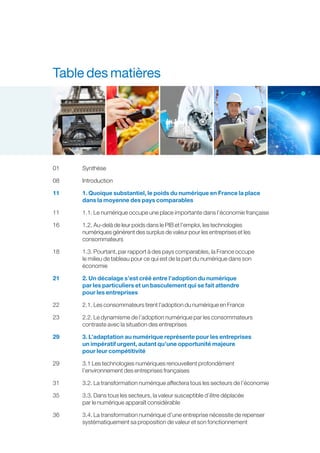 Table des matières
01	Synthèse
08	Introduction
11	1. Quoique substantiel, le poids du numérique en France la place
dans la moyenne des pays comparables
11	1.1. Le numérique occupe une place importante dans l’économie française
16	1.2. Au-delà de leur poids dans le PIB et l’emploi, les technologies
numériques génèrent des surplus de valeur pour les entreprises et les
consommateurs
18	1.3. Pourtant, par rapport à des pays comparables, la France occupe
le milieu de tableau pour ce qui est de la part du numérique dans son
économie
21	2. Un décalage s’est créé entre l’adoption du numérique
par les particuliers et un basculement qui se fait attendre
pour les entreprises
22	2.1. Les consommateurs tirent l’adoption du numérique en France
23	2.2. Le dynamisme de l’adoption numérique par les consommateurs
contraste avec la situation des entreprises
29	3. L’adaptation au numérique représente pour les entreprises
un impératif urgent, autant qu’une opportunité majeure
pour leur compétitivité
29	3.1 Les technologies numériques renouvellent profondément
l’environnement des entreprises françaises
31	 3.2. La transformation numérique affectera tous les secteurs de l’économie
35	3.3. Dans tous les secteurs, la valeur susceptible d’être déplacée
par le numérique apparaît considérable
36	3.4. La transformation numérique d’une entreprise nécessite de repenser
systématiquement sa proposition de valeur et son fonctionnement
 