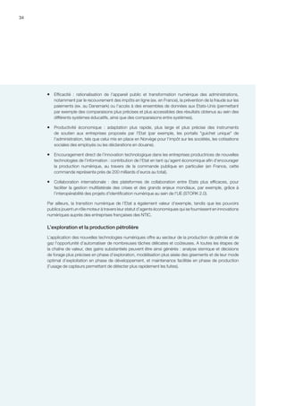 34
ƒƒ Efficacité  :  rationalisation de l'appareil public et transformation numérique des administrations,
notamment par le recouvrement des impôts en ligne (ex. en France), la prévention de la fraude sur les
paiements (ex. au Danemark) ou l'accès à des ensembles de données aux Etats-Unis (permettant
par exemple des comparaisons plus précises et plus accessibles des résultats obtenus au sein des
différents systèmes éducatifs, ainsi que des comparaisons entre systèmes).
ƒƒ Productivité économique  :  adaptation plus rapide, plus large et plus précise des instruments
de soutien aux entreprises proposés par l'Etat (par exemple, les portails guichet unique de
l'administration, tels que celui mis en place en Norvège pour l'impôt sur les sociétés, les cotisations
sociales des employés ou les déclarations en douane).
ƒƒ Encouragement direct de l’innovation technologique dans les entreprises productrices de nouvelles
technologies de l’information : contribution de l’Etat en tant qu’agent économique afin d’encourager
la production numérique, au travers de la commande publique en particulier (en France, cette
commande représente près de 200 milliards d’euros au total).
ƒƒ Collaboration internationale  :  des plateformes de collaboration entre Etats plus efficaces, pour
faciliter la gestion multilatérale des crises et des grands enjeux mondiaux, par exemple, grâce à
l’interopérabilité des projets d'identification numérique au sein de l'UE (STORK 2.0).
Par ailleurs, la transition numérique de l’Etat a également valeur d’exemple, tandis que les pouvoirs
publics jouent un rôle moteur à travers leur statut d’agents économiques qui se fournissent en innovations
numériques auprès des entreprises françaises des NTIC.
L’exploration et la production pétrolière
L’application des nouvelles technologies numériques offre au secteur de la production de pétrole et de
gaz l’opportunité d’automatiser de nombreuses tâches délicates et coûteuses. A toutes les étapes de
la chaîne de valeur, des gains substantiels peuvent être ainsi générés : analyse sismique et décisions
de forage plus précises en phase d’exploration, modélisation plus aisée des gisements et de leur mode
optimal d’exploitation en phase de développement, et maintenance facilitée en phase de production
(l’usage de capteurs permettant de détecter plus rapidement les fuites).
 
 