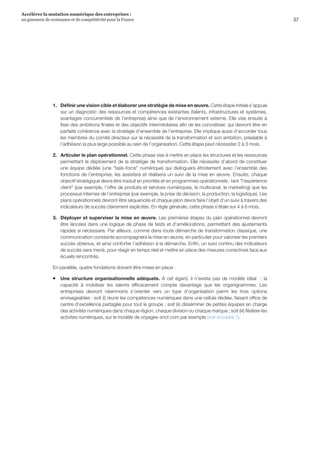37
Accélérer la mutation numérique des entreprises :
un gisement de croissance et de compétitivité pour la France 
1.	 Définir une vision cible et élaborer une stratégie de mise en œuvre. Cette étape initiale s’appuie
sur un diagnostic des ressources et compétences existantes (talents, infrastructures et systèmes,
avantages concurrentiels de l’entreprise) ainsi que de l’environnement externe. Elle vise ensuite à
fixer des ambitions finales et des objectifs intermédiaires afin de les concrétiser, qui devront être en
parfaite cohérence avec la stratégie d’ensemble de l’entreprise. Elle implique aussi d’accorder tous
les membres du comité directeur sur la nécessité de la transformation et son ambition, préalable à
l’adhésion la plus large possible au sein de l’organisation. Cette étape peut nécessiter 2 à 3 mois.
2.	 Articuler le plan opérationnel. Cette phase vise à mettre en place les structures et les ressources
permettant le déploiement de la stratégie de transformation. Elle nécessite d’abord de constituer
une équipe dédiée (une task-force numérique) qui dialoguera étroitement avec l’ensemble des
fonctions de l’entreprise, les assistera et réalisera un suivi de la mise en œuvre. Ensuite, chaque
objectif stratégique devra être traduit en priorités et en programmes opérationnels : tant l’expérience
client (par exemple, l’offre de produits et services numériques, le multicanal, le marketing) que les
processus internes de l’entreprise (par exemple, la prise de décision, la production, la logistique). Les
plans opérationnels devront être séquencés et chaque jalon devra faire l’objet d’un suivi à travers des
indicateurs de succès clairement explicités. En règle générale, cette phase s’étale sur 4 à 6 mois.
3.	 Déployer et superviser la mise en œuvre. Les premières étapes du plan opérationnel devront
être lancées dans une logique de phase de tests et d’améliorations, permettant des ajustements
rapides si nécessaire. Par ailleurs, comme dans toute démarche de transformation classique, une
communication constante accompagnera la mise en œuvre, en particulier pour valoriser les premiers
succès obtenus, et ainsi conforter l’adhésion à la démarche. Enfin, un suivi continu des indicateurs
de succès sera mené, pour réagir en temps réel et mettre en place des mesures correctives face aux
écueils rencontrés.
En parallèle, quatre fondations doivent être mises en place :
ƒƒ Une structure organisationnelle adéquate. A cet égard, il n’existe pas de modèle idéal  : la
capacité à mobiliser les talents efficacement compte davantage que les organigrammes. Les
entreprises devront néanmoins s’orienter vers un type d’organisation parmi les trois options
envisageables : soit (i) réunir les compétences numériques dans une cellule dédiée, faisant office de
centre d’excellence partagée pour tout le groupe ; soit (ii) disséminer de petites équipes en charge
des activités numériques dans chaque région, chaque division ou chaque marque ; soit (iii) filialiser les
activités numériques, sur le modèle de voyages-sncf.com par exemple (voir encadré 1).
 