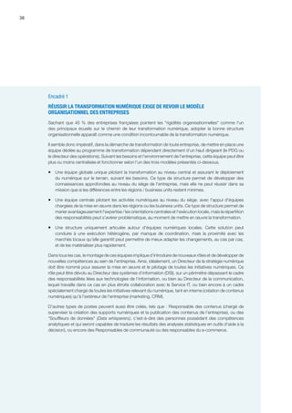 38
Encadré 1
RÉUSSIR LA TRANSFORMATION NUMÉRIQUE EXIGE DE REVOIR LE MODÈLE
ORGANISATIONNEL DES ENTREPRISES
Sachant que 45 % des entreprises françaises pointent les rigidités organisationnelles comme l'un
des principaux écueils sur le chemin de leur transformation numérique, adopter la bonne structure
organisationnelle apparaît comme une condition incontournable de la transformation numérique.
Il semble donc impératif, dans la démarche de transformation de toute entreprise, de mettre en place une
équipe dédiée au programme de transformation dépendant directement d'un haut dirigeant (le PDG ou
le directeur des opérations). Suivant les besoins et l'environnement de l'entreprise, cette équipe peut être
plus ou moins centralisée et fonctionner selon l'un des trois modèles présentés ci-dessous.
ƒƒ Une équipe globale unique pilotant la transformation au niveau central et assurant le déploiement
du numérique sur le terrain, suivant les besoins. Ce type de structure permet de développer des
connaissances approfondies au niveau du siège de l'entreprise, mais elle ne peut réussir dans sa
mission que si les différences entre les régions / business units restent minimes.
ƒƒ Une équipe centrale pilotant les activités numériques au niveau du siège, avec l'appui d'équipes
chargées de la mise en œuvre dans les régions ou les business units. Ce type de structure permet de
marier avantageusement l'expertise / les orientations centrales et l'exécution locale, mais la répartition
des responsabilités peut s'avérer problématique, au moment de mettre en œuvre la transformation.
ƒƒ Une structure uniquement articulée autour d'équipes numériques locales. Cette solution peut
conduire à une exécution hétérogène, par manque de coordination, mais la proximité avec les
marchés locaux qu'elle garantit peut permettre de mieux adapter les changements, au cas par cas,
et de les matérialiser plus rapidement.
Dans tous les cas, le montage de ces équipes implique d'introduire de nouveaux rôles et de développer de
nouvelles compétences au sein de l'entreprise. Ainsi, idéalement, un Directeur de la stratégie numérique
doit être nommé pour assurer la mise en œuvre et le pilotage de toutes les initiatives numériques. Ce
rôle peut être dévolu au Directeur des systèmes d'information (DSI), sur un périmètre dépassant le cadre
des responsabilités liées aux technologies de l'information, ou bien au Directeur de la communication,
lequel travaille dans ce cas en plus étroite collaboration avec le Service IT, ou bien encore à un cadre
spécialement chargé de toutes les initiatives relevant du numérique, tant en interne (création de contenus
numériques) qu'à l'extérieur de l'entreprise (marketing, CRM).
D'autres types de postes peuvent aussi être créés, tels que : Responsable des contenus (chargé de
superviser la création des supports numériques et la publication des contenus de l'entreprise), ou des
Souffleurs de données (Data whisperers), c'est-à-dire des personnes possédant des compétences
analytiques et qui seront capables de traduire les résultats des analyses statistiques en outils d'aide à la
décision), ou encore des Responsables de communauté ou des responsables du e-commerce.
 