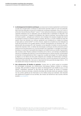 39
Accélérer la mutation numérique des entreprises :
un gisement de croissance et de compétitivité pour la France 
ƒƒ Le développement de talents numériques. Les ressources humaines représentent une dimension
cruciale de la transformation numérique et cette fonction doit faire l’objet d’un soin tout particulier,
étant donné les difficultés à trouver les compétences numériques nécessaires. Ainsi, à en croire un
article de la Harvard Business Review58
, seuls 21 % des cadres des entreprises considèrent que leurs
capacités analytiques sont en adéquation avec les attentes liées à l’exploitation du Big Data. Tout
d’abord, le recrutement, l’intégration et la fidélisation des talents numériques devra accéder au rang
de mission explicite – partagée avec la Direction de la stratégie et les équipes chargées des fusions
et acquisitions puisque la croissance externe constitue, elle aussi, un moyen d’étoffer les rangs des
experts (Tesco par exemple a pu renforcer rapidement ses compétences en matière de musique
en ligne grâce au rachat de We759
en 2012). Ensuite, adapter les compétences et les habitudes de
travail des personnels à de nouvelles attentes comporte nécessairement une dimension RH : une
grande partie des processus RH, tels l’évaluation ou les dispositifs d’incitation et de rémunération,
doivent être repensés. Enfin, la maîtrise des technologies numériques doit être activement promue
auprès de tous les personnels et ce, à tous les échelons de l’organisation. A cet égard, la formation,
la pratique, le coaching et l’exemplarité des dirigeants sont déterminants pour faciliter l’appropriation
des nouveaux outils. Plusieurs pratiques innovantes sont à noter ici, par exemple, les plateformes
internes ou mutualisées de e-learning, ou encore les démarches de reverse coaching qui permettent
de résorber le fossé générationnel dans l’usage des nouvelles technologies. De manière générale,
la réflexion sur les talents doit faire partie intégrante de la stratégie de transformation numérique.
Chez Burberry par exemple, elle a entraîné des choix forts, comme le recrutement de pointures du
numérique à des postes clés, mais aussi un rajeunissement de la pyramide des âges interne – 70 %
des salariés de la marque ont désormais moins de 30 ans.
ƒƒ Une infrastructure SI flexible et opérante. Compte tenu du rythme auquel se succèdent
les technologies numériques, les infrastructures informatiques flexibles s’avèrent un précieux
avantage. Elles permettent d’intégrer les strates de développement avec fiabilité et pour un coût
optimal. L’exploitation pertinente du Big Data par exemple requiert de stocker et d’analyser
d’énormes volumes de données, certaines structurées (les données clients par exemple), d’autres
non (du contenu généré par les internautes sur les médias sociaux par exemple). Cela nécessite
des plateformes de gestion de ces données, des moteurs de recherche et des couches mémoire
évolutifs (voir encadré 2).
58	 Who's Really Using Big Data, Sept. 2012, sur la base d’une enquête auprès de cadres de sociétés du Fortune 1000.
59	 Parmi les autres exemples : le rachat par Tesco, en 2013 au Royaume-Uni, de Blinkbox – un service de vidéo à la demande ou
l’acquisition par le distributeur suisse Migros du supermarché en ligne LeShop.
 