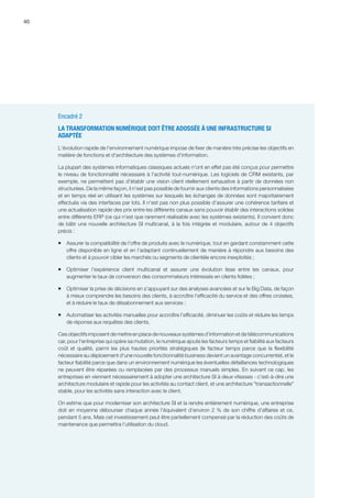 40
Encadré 2
LA TRANSFORMATION NUMÉRIQUE DOIT ÊTRE ADOSSÉE À UNE INFRASTRUCTURE SI
ADAPTÉE
L'évolution rapide de l'environnement numérique impose de fixer de manière très précise les objectifs en
matière de fonctions et d'architecture des systèmes d’information.
La plupart des systèmes informatiques classiques actuels n'ont en effet pas été conçus pour permettre
le niveau de fonctionnalité nécessaire à l'activité tout-numérique. Les logiciels de CRM existants, par
exemple, ne permettent pas d'établir une vision client réellement exhaustive à partir de données non
structurées. De la même façon, il n'est pas possible de fournir aux clients des informations personnalisées
et en temps réel en utilisant les systèmes sur lesquels les échanges de données sont majoritairement
effectués via des interfaces par lots. Il n'est pas non plus possible d'assurer une cohérence tarifaire et
une actualisation rapide des prix entre les différents canaux sans pouvoir établir des interactions solides
entre différents ERP (ce qui n'est que rarement réalisable avec les systèmes existants). Il convient donc
de bâtir une nouvelle architecture SI multicanal, à la fois intégrée et modulaire, autour de 4 objectifs
précis : 
ƒƒ Assurer la compatibilité de l'offre de produits avec le numérique, tout en gardant constamment cette
offre disponible en ligne et en l'adaptant continuellement de manière à répondre aux besoins des
clients et à pouvoir cibler les marchés ou segments de clientèle encore inexploités ;
ƒƒ Optimiser l'expérience client multicanal et assurer une évolution lisse entre les canaux, pour
augmenter le taux de conversion des consommateurs intéressés en clients fidèles ;
ƒƒ Optimiser la prise de décisions en s'appuyant sur des analyses avancées et sur le Big Data, de façon
à mieux comprendre les besoins des clients, à accroître l'efficacité du service et des offres croisées,
et à réduire le taux de désabonnement aux services ;
ƒƒ Automatiser les activités manuelles pour accroître l'efficacité, diminuer les coûts et réduire les temps
de réponse aux requêtes des clients.
Ces objectifs imposent de mettre en place de nouveaux systèmes d'information et de télécommunications
car, pour l'entreprise qui opère sa mutation, le numérique ajoute les facteurs temps et fiabilité aux facteurs
coût et qualité, parmi les plus hautes priorités stratégiques (le facteur temps parce que la flexibilité
nécessaire au déploiement d'une nouvelle fonctionnalité business devient un avantage concurrentiel, et le
facteur fiabilité parce que dans un environnement numérique les éventuelles défaillances technologiques
ne peuvent être réparées ou remplacées par des processus manuels simples. En suivant ce cap, les
entreprises en viennent nécessairement à adopter une architecture SI à deux vitesses - c'est-à-dire une
architecture modulaire et rapide pour les activités au contact client, et une architecture transactionnelle
stable, pour les activités sans interaction avec le client.
On estime que pour moderniser son architecture SI et la rendre entièrement numérique, une entreprise
doit en moyenne débourser chaque année l'équivalent d'environ 2 % de son chiffre d'affaires et ce,
pendant 5 ans. Mais cet investissement peut être partiellement compensé par la réduction des coûts de
maintenance que permettra l’utilisation du cloud.
 