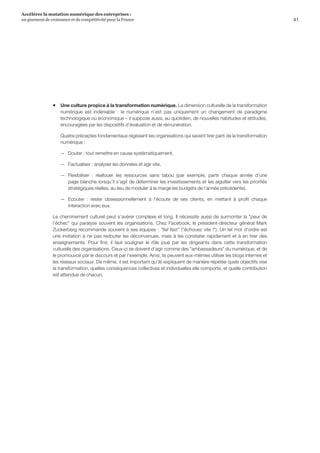 41
Accélérer la mutation numérique des entreprises :
un gisement de croissance et de compétitivité pour la France 
ƒƒ Une culture propice à la transformation numérique. La dimension culturelle de la transformation
numérique est indéniable  :  le numérique n’est pas uniquement un changement de paradigme
technologique ou économique – il suppose aussi, au quotidien, de nouvelles habitudes et attitudes,
encouragées par les dispositifs d’évaluation et de rémunération.
Quatre préceptes fondamentaux régissent les organisations qui savent tirer parti de la transformation
numérique :
—— Douter : tout remettre en cause systématiquement.
—— Factualiser : analyser les données et agir vite.
—— Flexibiliser  :  réallouer les ressources sans tabou (par exemple, partir chaque année d’une
page blanche lorsqu’il s’agit de déterminer les investissements et les aiguiller vers les priorités
stratégiques réelles, au lieu de moduler à la marge les budgets de l’année précédente).
—— Ecouter  :  rester obsessionnellement à l’écoute de ses clients, en mettant à profit chaque
interaction avec eux.
Le cheminement culturel peut s’avérer complexe et long. Il nécessite aussi de surmonter la peur de
l’échec qui paralyse souvent les organisations. Chez Facebook, le président-directeur général Mark
Zuckerberg recommande souvent à ses équipes : fail fast (échouez vite !). Un tel mot d’ordre est
une invitation à ne pas redouter les déconvenues, mais à les constater rapidement et à en tirer des
enseignements. Pour finir, il faut souligner le rôle joué par les dirigeants dans cette transformation
culturelle des organisations. Ceux-ci se doivent d’agir comme des ambassadeurs du numérique, et de
le promouvoir par le discours et par l’exemple. Ainsi, ils peuvent eux-mêmes utiliser les blogs internes et
les réseaux sociaux. De même, il est important qu’ils expliquent de manière répétée quels objectifs vise
la transformation, quelles conséquences collectives et individuelles elle comporte, et quelle contribution
est attendue de chacun.
 