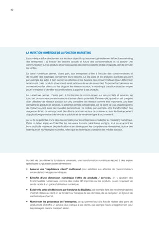 42
LA MUTATION NUMÉRIQUE DE LA FONCTION MARKETING
Le numérique influe directement sur les deux objectifs qu'assument généralement la fonction marketing
des entreprises  :  a) évaluer les besoins actuels et futurs des consommateurs et b) assurer une
communication sur les produits et services auprès des clients existants et des prospects, afin de stimuler
les ventes.
Le canal numérique permet, d'une part, aux entreprises d'être à l'écoute des consommateurs et
de recueillir des éclairages concernant leurs besoins. Le Big Data et les analyses avancées peuvent
par exemple les aider à bien cerner les attentes et les besoins des consommateurs (pour déterminer
notamment quels produits et services il serait judicieux de vendre ensemble). En permettant de suivre les
conversations des clients sur les blogs et les réseaux sociaux, le numérique constitue aussi un moyen
pour l'entreprise d'identifier les améliorations à apporter à ses produits.
Le numérique permet, d'autre part, à l'entreprise de communiquer sur ses produits et services, en
touchant de nombreux consommateurs et autres clients potentiels. Par exemple, quand on sait que près
d'un utilisateur de réseaux sociaux sur cinq considère ces réseaux comme très importants pour bien
connaître les produits et services, le potentiel semble considérable. De ce point de vue, d'autres points
de contact ouvrent aussi de nouvelles perspectives : le mobile, par exemple, et la transformation des
usages sur le lieu de vente pourrait bien être le prochain vecteur de croissance, avec le développement
d'applications permettant de faire de la publicité et de vendre en ligne à tout moment.
Au vu de ce potentiel, l'une des clés consiste pour les entreprises à s'adapter au marketing numérique.
Cette mutation implique d'identifier les nouveaux formats publicitaires en ligne, tout en adoptant les
bons outils de mesure et de planification et en développant les compétences nécessaires, autour des
techniques et technologies nouvelles, telles que les techniques d'analyse des médias sociaux.
Au-delà de ces éléments fondateurs universels, une transformation numérique répond à des enjeux
spécifiques sur plusieurs autres dimensions :
ƒƒ Assurer une expérience client multicanal pour satisfaire aux attentes de consommateurs
avides de technologies numériques.
ƒƒ Enrichir d’une dimension numérique l’offre de produits / services, en y ajoutant des
fonctionnalités numériques, comme des codes QR imprimés sur les produits, ou en proposant un
accès rapide à un guide d’utilisateur numérique.
ƒƒ Eclairer la prise de décisions par l’analyse du Big Data, par exemple faire des recommandations
d’achat ciblées au client en se fondant sur l’analyse de ses données, de sa navigation en ligne et de
son historique d’achat.
ƒƒ Numériser les processus de l’entreprise, ce qui permet tout à la fois de réaliser des gains de
productivité et d’offrir un service plus pratique à ses clients, par exemple l’auto-enregistrement pour
les passagers dans le transport aérien.
 