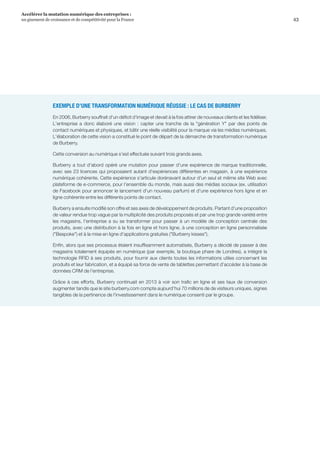 43
Accélérer la mutation numérique des entreprises :
un gisement de croissance et de compétitivité pour la France 
EXEMPLE D’UNE TRANSFORMATION NUMÉRIQUE RÉUSSIE : LE CAS DE BURBERRY
En 2006, Burberry souffrait d'un déficit d'image et devait à la fois attirer de nouveaux clients et les fidéliser.
L'entreprise a donc élaboré une vision : capter une tranche de la génération Y par des points de
contact numériques et physiques, et bâtir une réelle visibilité pour la marque via les médias numériques.
L'élaboration de cette vision a constitué le point de départ de la démarche de transformation numérique
de Burberry.
Cette conversion au numérique s'est effectuée suivant trois grands axes.
Burberry a tout d'abord opéré une mutation pour passer d'une expérience de marque traditionnelle,
avec ses 23 licences qui proposaient autant d'expériences différentes en magasin, à une expérience
numérique cohérente. Cette expérience s'articule dorénavant autour d'un seul et même site Web avec
plateforme de e-commerce, pour l'ensemble du monde, mais aussi des médias sociaux (ex. utilisation
de Facebook pour annoncer le lancement d'un nouveau parfum) et d'une expérience hors ligne et en
ligne cohérente entre les différents points de contact.
Burberry a ensuite modifié son offre et ses axes de développement de produits. Partant d'une proposition
de valeur rendue trop vague par la multiplicité des produits proposés et par une trop grande variété entre
les magasins, l'entreprise a su se transformer pour passer à un modèle de conception centrale des
produits, avec une distribution à la fois en ligne et hors ligne, à une conception en ligne personnalisée
(Bespoke) et à la mise en ligne d'applications gratuites (Burberry kisses).
Enfin, alors que ses processus étaient insuffisamment automatisés, Burberry a décidé de passer à des
magasins totalement équipés en numérique (par exemple, la boutique phare de Londres), a intégré la
technologie RFID à ses produits, pour fournir aux clients toutes les informations utiles concernant les
produits et leur fabrication, et a équipé sa force de vente de tablettes permettant d'accéder à la base de
données CRM de l'entreprise.
Grâce à ces efforts, Burberry continuait en 2013 à voir son trafic en ligne et ses taux de conversion
augmenter tandis que le site burberry.com compte aujourd’hui 70 millions de de visiteurs uniques, signes
tangibles de la pertinence de l'investissement dans le numérique consenti par le groupe.
 