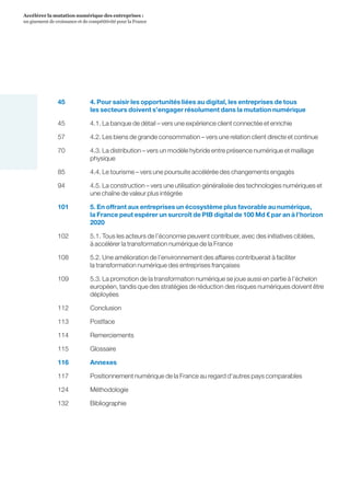 5
Accélérer la mutation numérique des entreprises :
un gisement de croissance et de compétitivité pour la France 
45	4. Pour saisir les opportunités liées au digital, les entreprises de tous
les secteurs doivent s’engager résolument dans la mutation numérique
45	4.1. La banque de détail – vers une expérience client connectée et enrichie
57		4.2. Les biens de grande consommation – vers une relation client directe et continue
70	4.3. La distribution – vers un modèle hybride entre présence numérique et maillage
physique
85	4.4. Le tourisme – vers une poursuite accélérée des changements engagés
94	4.5. La construction – vers une utilisation généralisée des technologies numériques et
une chaîne de valeur plus intégrée
101	5. En offrant aux entreprises un écosystème plus favorable au numérique,
la France peut espérer un surcroît de PIB digital de 100 Md € par an à l’horizon
2020
102	5.1. Tous les acteurs de l’économie peuvent contribuer, avec des initiatives ciblées,
à accélérer la transformation numérique de la France
108	5.2. Une amélioration de l’environnement des affaires contribuerait à faciliter
la transformation numérique des entreprises françaises
109	5.3. La promotion de la transformation numérique se joue aussi en partie à l’échelon
européen, tandis que des stratégies de réduction des risques numériques doivent être
déployées
112	Conclusion
113	Postface
114	Remerciements
115	Glossaire
116	Annexes
117	 Positionnement numérique de la France au regard d'autres pays comparables
124	Méthodologie
132	Bibliographie
 
