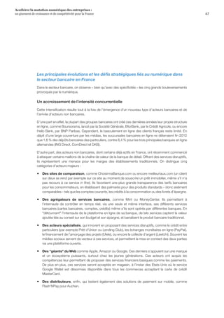 47
Accélérer la mutation numérique des entreprises :
un gisement de croissance et de compétitivité pour la France 
Les principales évolutions et les défis stratégiques liés au numérique dans
le secteur bancaire en France
Dans le secteur bancaire, on observe – bien qu’avec des spécificités – les cinq grands bouleversements
provoqués par le numérique.
Un accroissement de l’intensité concurrentielle
Cette intensification résulte tout à la fois de l’émergence d’un nouveau type d’acteurs bancaires et de
l'arrivée d’acteurs non bancaires.
D’une part en effet, la plupart des groupes bancaires ont créé ces dernières années leur propre structure
en ligne, comme Boursorama, lancé par la Société Générale, BforBank, par le Crédit Agricole, ou encore
Hello Bank, par BNP Paribas. Cependant, le basculement en ligne des clients français reste limité. En
dépit d’une large couverture par les médias, les succursales bancaires en ligne ne détenaient fin 2012
que 1,6 % des dépôts bancaires des particuliers, contre 8,4 % pour les trois principales banques en ligne
allemandes (ING Direct, ComDirect et DKB).
D’autre part, des acteurs non bancaires, dont certains déjà actifs en France, ont récemment commencé
à attaquer certains maillons de la chaîne de valeur de la banque de détail. Offrant des services disruptifs,
ils représentent une menace pour les marges des établissements traditionnels. On distingue cinq
catégories d’acteurs majeurs :
ƒƒ Des sites de comparaison, comme ChoisirmaBanque.com ou encore meilleurtaux.com (un client
sur deux se rend par exemple sur ce site au moment de souscrire un prêt immobilier, même s'il n'a
pas recours à ce service in fine). Ils favorisent une plus grande transparence des tarifs bancaires
pour les consommateurs, en établissant des palmarès pour des produits standards – donc aisément
comparables – tels que les comptes courants, les crédits à la consommation ou des livrets d’épargne.
ƒƒ Des agrégateurs de services bancaires, comme Mint ou MoneyCenter. Ils permettent à
l’internaute de contrôler en temps réel, via une seule et même interface, ses différents services
bancaires (cartes bancaires, comptes, crédits) même s’ils sont opérés par différentes banques. En
détournant l’internaute de la plateforme en ligne de sa banque, de tels services captent la valeur
ajoutée liée au conseil sur son budget et son épargne, et banalisent le produit bancaire traditionnel.
ƒƒ Des acteurs spécialisés, qui innovent en proposant des services disruptifs, comme le crédit entre
particuliers (par exemple Prêt d’Union ou Lending Club), les échanges monétaires en ligne (PayPal),
le financement de l’amorçage des projets (Ulele), ou encore la collecte d’argent (Leetchi). Souvent les
médias sociaux servent de vecteur à ces services, et permettent la mise en contact des deux parties
via une plateforme ouverte.
ƒƒ Des géants du Web comme Apple, Amazon ou Google. Ces derniers s’appuient sur une marque
et un écosystème puissants, surtout chez les jeunes générations. Ces acteurs ont acquis les
compétences leur permettant de proposer des services financiers basiques comme les paiements.
De plus en plus, ces services seront acceptés en magasin, à l’instar des Etats-Unis où le service
Google Wallet est désormais disponible dans tous les commerces acceptant la carte de crédit
MasterCard.
ƒƒ Des distributeurs, enfin, qui testent également des solutions de paiement sur mobile, comme
Flash’NPay pour Auchan.
 