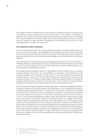 48
Ces nouveaux entrants ne rivalisent pas qu’avec les acteurs bancaires historiques, ils se livrent aussi
à une féroce concurrence entre eux pour imposer leur service et / ou leur marque. Par exemple, en
septembre 2014, Apple a annoncé qu’il lançait son propre système de paiement sans contact Apple
Pay, qui vient frontalement concurrencer PayPal. Enfin, la start-up Stripe propose elle aussi un nouveau
service de paiement en ligne, directement intégrable par tout marchand en ligne sans qu’il lui soit
nécessaire d’entrer en contact avec une banque.
Une expérience client multicanal
Les consommateurs font montre, vis-à-vis des prestations bancaires, des mêmes attentes que pour les
autres services de leur quotidien : de la transparence et de la praticité. Ils accordent beaucoup de valeur
au fait de pouvoir accéder librement, 24h/24h et sans délai à des plateformes simples d’usage. Par
ailleurs, ils souhaitent obtenir des informations claires et détaillées sur les caractéristiques et la tarification
des offres.
A cet égard, Internet constitue désormais le canal privilégié de la clientèle bancaire. Ainsi, l’Internet fixe ou
mobile est préféré pour la consultation de comptes et la réalisation de transactions simples (ex. virement)
par environ 50 % des Français63
. La France se situe d’ailleurs dans le peloton de tête européen pour la
part des opérations simples réalisées en ligne.
Des marges de progrès subsistent néanmoins, Internet étant encore peu utilisé en France, par rapport
aux pays nordiques notamment64
, pour des opérations de souscription et des démarches sur des
produits considérés comme complexes. En effet, seuls 12 % des clients effectuent leur ouverture de
compte en ligne et ils ne sont que 10 % à se servir d’Internet pour collecter des informations sur des
produits complexes65
. Si l’on observe certains progrès, l’offre bancaire tarde à évoluer pour satisfaire les
nouvelles attentes des clients. Cet écart n’est pas sans risque : dans le même temps d’autres secteurs
définissent une nouvelle norme de services de plus en plus connectés pour leurs clients.
Dans ce contexte de transfert des interactions client vers les canaux numériques, les effectifs et la densité
de réseaux d’agences en France vont diminuer. Si les Pays-Bas ont connu une réduction de moitié du
nombre total d’agences entre 2000 et 2011, l’impact de la transformation numérique sera sans doute
moindre en France, notamment du fait d’une distribution de population et de richesse plus équilibrée
entre zones urbaines et zones rurales. La transformation numérique pourrait ainsi avoir un impact de
15 à 20 % sur les ressources déployées en agence, impact sans doute plus modéré en zones rurales
qu’en zones urbaines à forte densité d’agences. Au-delà des évolutions du maillage et des effectifs,
la transformation la plus profonde aura lieu au sein même des agences, avec un temps passé sur des
activités à forte valeur ajoutée de plus en plus important, qu’elles soient de nature relationnelle (entrée en
relation, gestion de réclamation, etc) ou liées à de l’expertise (conseil en gestion patrimoine ou en crédit,
gestion des moments de vie, etc). On peut ainsi s’attendre à voir coexister différents formats d'agence,
avec une gamme allant de l'agence complète avec l’intégralité des services et une forte dimension de
conseil et la présence physique d’experts, à l''agence self-service très largement automatisée avec
très peu de conseillers voire aucun, mais davantage de bornes automatiques offrant l’ensemble des
services de la banque.
63	 McKinsey, enquête Multicanal, 2013.
64	 Aux Pays-Bas ou en Suède par exemple, plus de 40 % des clients acquièrent déjà des produits bancaires directement en ligne
(12 % en France).
65	 McKinsey, enquête Multicanal, 2013.
 