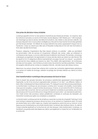 50
Une prise de décision mieux éclairée
La banque apparaît comme l’un des secteurs d’activité les plus friands de données : en moyenne, dans
les institutions bancaires, le volume d’information stocké dépasse 2 000 Térabits pour 1 000 employés,
soit davantage que dans le secteur des télécommunications, des médias ou des services collectifs. Les
banques disposent donc d’une position privilégiée pour tirer parti du foisonnement de données générées
par Internet (par exemple : 30 milliards de nouveaux éléments de contenu apparaissent chaque mois sur
Facebook). L’enjeu qui ressort pour elles sera d’interpréter ce Big Data et d’en tirer des informations à
forte valeur ajoutée économique.
Plusieurs catégories d’applications Big Data laissent entrevoir ce potentiel  :  celles qui permettent
de personnaliser l’offre de services et d’augmenter l’efficacité des ventes, celles qui améliorent la
connaissance des risques, ou encore celles favorisant la détection de la fraude. Par exemple, une banque
a développé une application de segmentation en temps réel des clients qui visitent son site Internet. Elle
les répartit en 8 à 10 catégories et affiche instantanément une page d’accueil sur-mesure , qui présente
les services les mieux adaptés aux besoins du client. Pour établir cette segmentation, de nombreuses
données sont recoupées : voie d’entrée sur le site (moteur de recherche, bannière publicitaire) ; historique
de navigation (dévoilé par les cookies du navigateur Internet) ; données issues des réseaux sociaux.
Néanmoins, les acteurs doivent bien entendu tenir compte des contraintes réglementaires spécifiques
à ce secteur en matière de stockage, utilisation et partage des données relatives aux clients ou à leurs
opérations.
Une transformation numérique des processus de bout en bout
Dans la plupart des groupes bancaires, les processus opérationnels apparaissent encore largement
fragmentés, du fait d’une structure organisationnelle complexe et en silos. Les différents métiers, le
back-office, le développement des produits bancaires, l’IT, impliquent souvent des processus spécifiques.
La transformation numérique de ces processus constitue ainsi l’occasion de simplifier, d’automatiser,
mais aussi de mutualiser, un grand nombre de processus. A terme, ce sont entre 50 et 85 % d’entre eux
qui pourraient être concernés. Dès lors qu’ils seront totalement numérisés et automatisés, plus du tiers
des processus (35 %) pourront être pris en charge directement par le client – par exemple les paiements.
Une moitié environ des processus restera partiellement numérisée et continuera de nécessiter une
intervention humaine pour gérer cas complexes ou exceptions.
La transformation numérique permet de remettre en cause des couches de complexité historique et de
revoir de façon radicale les processus de bout en bout, en se centrant sur l’expérience client. Ce travail
de transformation est un effort majeur qui, d’après notre expérience, prend trois ans au minimum, et est
beaucoup plus fondamental qu’une simple transformation numérique des interfaces clients. Au-delà de
l’impact potentiel significatif sur la structure de coût des banques, cette transformation numérique, en
transférant une grande partie des étapes aux clients, aura également un impact fort sur l’amélioration de
la conformité.
 