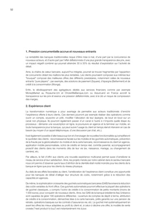52
1. Pression concurrentielle accrue et nouveaux entrants
La rentabilité des banques traditionnelles risque d'être mise à mal, d'une part par la concurrence de
nouveaux acteurs, et d'autre part par l'effet déflationniste d'une plus grande transparence des prix, avec
un impact négatif combiné qui pourrait atteindre 30 à 35% du résultat d'exploitation sur l'activité de
détail.
Ainsi, la chaîne de valeur bancaire, aujourd'hui intégrée, pourrait se trouver fragmentée par l'apparition
de concurrents ciblant les maillons les plus rentables. Les clients pourraient composer eux-mêmes leur
bouquet composé des meilleures offres des différents prestataires, notamment celles de nouveaux
entrants pure players : par exemple, des solutions de paiement (Square), d'épargne (Betterment) et de
crédit à la consommation (Wonga).
Enfin, le dévéloppement des agrégateurs dédiés aux services financiers comme par exemple
MoneyMarket au Royaume-Uni et ChoisirMaBanque.com ou AssurLand en France accroît la
transparence sur les prix et exerce une pression déflationniste, avec à la clé un risque de compression
des marges.
2. Expérience client
La transformation numérique a pour avantage de permettre aux acteurs traditionnels d’enrichir
l’expérience offerte à leurs clients. Ces derniers pourront par exemple réaliser des opérations comme
ouvrir un compte, souscrire un prêt, modifier l’allocation de leur épargne, de bout en bout sur un
canal non physique. Ils pourront également passer d’un canal à l’autre à n’importe quelle étape du
processus : démarrer une souscription en ligne, la poursuivre en agence et la terminer sur mobile, en
toute transparence pour la banque, qui peut suivre l’usage du client en temps réel et intervenir en cas de
besoin (au moyen d’un appel téléphonique, d’une discussion par chat, etc.).
Il est également possible d’aller beaucoup loin et d’envisager de nouvelles fonctionnalités qui simplifieront
le quotidien des clients : reconnaissance faciale sur les mobiles et les guichets automatiques, prévention
de la fraude par la géolocalisation du mobile et de la carte bancaire, reconnaissance du client en agence,
application mobile personnalisée, octroi de crédits en temps réel, contrôle parental, accompagnement
proactif des clients dans les moments clés de leur vie (ex. naissance, mariage, ou changement de
carrière), etc.
Par ailleurs, le fait d’offrir aux clients une nouvelle expérience multicanal permet aussi d’améliorer le
niveau de service et leur satisfaction. Ainsi, les projets menés par notre cabinet dans le secteur bancaire
nous ont permis d’observer que le taux d’attrition de la clientèle était moitié moindre pour les clients de la
banque en ligne que pour les clients du réseau physique.
Au-delà de ses effets favorables au client, l'amélioration de l'expérience client constitue une opportunité
pour les banques de détail d'alléger leur structure de coûts, notamment grâce à la réduction des
capacités en agences.
De même, la sophistication croissante des guichets automatiques bancaires (GAB) favorisera la réduction
des coûts variables du front office. Ces guichets automatisés pourront effectuer la plupart des opérations
de guichet classiques, y compris l’octroi de crédits à la consommation de petits montants (moins de
1 000 euros), pour conquérir de nouveaux clients. Ainsi, les GAB de la banque brésilienne Itaú Unibanco
sont capables de gérer 190 opérations différentes : ouverture de comptes de dépôt à terme, attribution
de crédits à la consommation, démarches liées à la carte bancaire, prêts garantis sur une pension de
retraite, opérations basiques sur les contrats d’assurance-vie, etc. Le guichet met systématiquement en
avant les offres les mieux adaptées au profil du client et, si celui-ci décline une offre, le modèle de vente
croisée (next product to buy) est instantanément mis à jour.
 