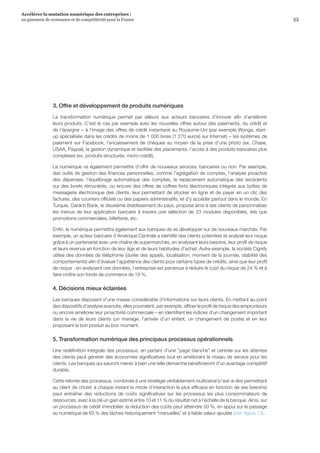 53
Accélérer la mutation numérique des entreprises :
un gisement de croissance et de compétitivité pour la France 
3. Offre et développement de produits numériques
La transformation numérique permet par ailleurs aux acteurs bancaires d’innover afin d’améliorer
leurs produits. C’est le cas par exemple avec les nouvelles offres autour des paiements, du crédit et
de l’épargne − à l’image des offres de crédit instantané au Royaume-Uni (par exemple Wonga, start-
up spécialisée dans les crédits de moins de 1 000 livres (1 270 euros) sur Internet) − les systèmes de
paiement sur Facebook, l’encaissement de chèques au moyen de la prise d’une photo (ex. Chase,
USAA, Paypal), la gestion dynamique et facilitée des placements, l’accès à des produits bancaires plus
complexes (ex. produits structurés, micro-crédit).
Le numérique va également permettre d’offrir de nouveaux services, bancaires ou non. Par exemple,
des outils de gestion des finances personnelles, comme l’agrégation de comptes, l’analyse proactive
des dépenses, l’équilibrage automatique des comptes, le replacement automatique des excédents
sur des livrets rémunérés, ou encore des offres de coffres-forts électroniques intégrés aux boîtes de
messagerie électronique des clients, leur permettant de stocker en ligne et de payer en un clic des
factures, des courriers officiels ou des papiers administratifs, et d’y accéder partout dans le monde. En
Turquie, Garanti Bank, le deuxième établissement du pays, propose ainsi à ses clients de personnaliser
les menus de leur application bancaire à travers une sélection de 23 modules disponibles, tels que
promotions commerciales, billetterie, etc.
Enfin, le numérique permettra également aux banques de se développer sur de nouveaux marchés. Par
exemple, un acteur bancaire d’Amérique Centrale a identifié des clients potentiels et analysé leur risque
grâce à un partenariat avec une chaîne de supermarchés, en analysant leurs besoins, leur profil de risque
et leurs revenus en fonction de leur âge et de leurs habitudes d’achat. Autre exemple, la société Cignify
utilise des données de téléphonie (durée des appels, localisation, moment de la journée, stabilité des
comportements) afin d’évaluer l’appétence des clients pour certains types de crédits, ainsi que leur profil
de risque ; en analysant ces données, l’entreprise est parvenue à réduire le coût du risque de 24 % et à
faire croître son fonds de commerce de 19 %.
4. Décisions mieux éclairées
Les banques disposent d’une masse considérable d’informations sur leurs clients. En mettant au point
des dispositifs d’analyse avancés, elles pourraient, par exemple, affiner le profil de risque des emprunteurs
ou encore améliorer leur proactivité commerciale – en identifiant les indices d’un changement important
dans la vie de leurs clients (un mariage, l’arrivée d’un enfant, un changement de poste) et en leur
proposant le bon produit au bon moment.
5. Transformation numérique des principaux processus opérationnels
Une redéfinition intégrale des processus, en partant d’une page blanche et centrée sur les attentes
des clients peut générer des économies significatives tout en améliorant le niveau de service pour les
clients. Les banques qui sauront mener à bien une telle démarche bénéficieront d’un avantage compétitif
durable.
Cette refonte des processus, combinée à une stratégie véritablement multicanal (c’est-à-dire permettant
au client de choisir à chaque instant le mode d’interaction le plus efficace en fonction de ses besoins)
peut entraîner des réductions de coûts significatives sur les processus les plus consommateurs de
ressources, avec à la clé un gain estimé entre 10 et 11 % du résultat net à l’échelle de la banque. Ainsi, sur
un processus de crédit immobilier, la réduction des coûts peut atteindre 50 %, en appui sur le passage
au numérique de 65 % des tâches historiquement manuelles et à faible valeur ajoutée (voir  figure 13).
 