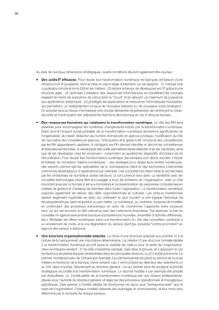 56
Au-delà de ces deux dimensions stratégiques, quatre conditions devront également être réunies :
ƒƒ Des outils IT efficaces. Pour réussir leur transformation numérique, les banques ont besoin d’une
infrastructure IT puissante, dont la mise en place exige d’intervenir sur six aspects : (1) instituer une
coopération étroite entre la DSI et les métiers ; (2) réduire le temps de développement IT grâce à une
structure agile ; (3) optimiser l’utilisation des ressources informatiques en transférant les modules
exigeant le moins de puissance de calcul dans le cloud et en allouant un maximum de puissance
aux applications analytiques ; (4) privilégier les applications et ressources informatiques modulaires,
qui permettent un redéploiement lorsque de nouveaux besoins ou de nouveaux outils émergent ;
(5) adopter face au risque informatique une double démarche de prévention (en renforçant la cyber-
sécurité) et d’anticipation (en préparant les réactions de la banque en cas d’attaque réussie).
ƒƒ Des ressources humaines qui catalysent la transformation numérique. Le rôle des RH sera
essentiel pour accompagner les nombreux changements induits par la transformation numérique.
Etant donné l’impact social probable de la transformation numérique (évolutions significatives de
l’organisation du travail, réduction du nombre d’employés en agence physique, modification du rôle
de l'accueil et des conseillers en agence), l’anticipation et la gestion de l’emploi et des compétences
par les RH apparaîssent capitales. A cet égard, les RH devront identifier et décrire les compétences
et attitudes recherchées, et développer des outils permettant de les détecter chez les candidats, ainsi
que de les développer chez les employés – notamment en ajustant les dispositifs d’incitation et de
rémunération. Pour réussir leur transformation numérique, les banques vont devoir recruter, intégrer
et fidéliser de nombreux talents numériques : des stratèges pour diriger leurs entités numériques,
des experts pointus tels les spécialistes de la connaissance client et des techniciens chevronnés
comme les développeurs d’applications par exemple. Ces compétences étant rares et recherchées
par les entreprises de nombreux autres secteurs, la concurrence sera âpre. La familiarité avec les
nouvelles technologies devra être encouragée à tous les échelons de l’organisation, avec un rôle
important joué par la formation (et la e-formation) et la dissémination de personnes compétentes en
matière de gestion et d’analyse de données dans toute l’organisation. La transformation numérique
suppose également de relever des défis organisationnels et culturels. Les acteurs traditionnels
restent largement organisés en silos, qui obéissent le plus souvent à une logique historique de
développement par ligne de produit ou par métier. Le numérique, au contraire, suppose de modifier
en profondeur des processus transversaux et donc de coordonner l’approche entre plusieurs
silos, ce qui est souvent un défi culturel au sein des institutions financières. Par exemple, le rôle du
conseiller en agence sera amené à évoluer (compétences nouvelles, ensemble d’activités différentes,
etc.). Multiplier les offres numériques sans une transformation du rôle des conseillers conduirait à
un empilement de coûts, et à une dégradation du service client (ex. possible contre-promotion en
agence des canaux à distance).
ƒƒ Une structure organisationnelle adaptée. Le choix d’une structure adaptée aux priorités et à la
culture de la banque revêt une importance déterminante. La création d’une structure formelle dédiée
à la transformation numérique accroît aussi la visibilité de celle-ci pour le reste de l’organisation.
Deux archétypes existent : (1) le pôle d’expertise partagé, logé dans le groupe, et s’appuyant le cas
échéant sur de petites équipes disséminées dans les principales divisions, ou (2) l’entité autonome. Le
premier modèle est celui de Citibank par exemple. Le pôle transversal est placé au service de tous les
métiers et fonctions de la banque. Dans certains cas, il rend compte au directeur des opérations ou
au DSI, dans d’autres, directement au directeur général – ce qui permet alors de souligner la priorité
stratégique accordée à la transformation numérique. Le second modèle a par exemple été adopté
par ActivoBank. Ici, l’entité pilote de la transformation numérique est une division indépendante,
placée sous l’autorité du directeur général, et régie par des processus opérationnels et managériaux
spécifiques. Cela permet à l’entité dédiée de fonctionner de façon plus entrepreneuriale que le
reste de l’organisation. Chaque modèle présente ses avantages et inconvénients, et leur choix sera
déterminé par le contexte de chaque banque.
 